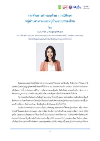 6
การพัฒนาอย่างรอบด้าน : กรณีศึกษา
หมู่บ้านแรงงานและหมู่บ้านชนบทของไทย
โดย
Asst.Prof. Li Yuqing (Ph.D.)
อำจำรย์ประจำ Institute for International and Area Studies (IIAS), Tsinghua University,
นักวิจัยเยี่ยมเยียนของนสถำบันคลังปัญญำด้ำนยุทธศำสตร์ชำติ
ต้องขอขอบคุณฝ่ำยไทยที่ให้โอกำส ขอขอบคุณศูนย์วิจัยยุทธศำสตร์ไทยจีน สำนักงำนกำรวิจัยแห่งชำติ
และสถำบันคลังปัญญำยุทธศำสตร์แห่งชำติที่ให้โอกำส IIIS ของมหำวิทยำลัย Tsinghua เป็นฝ่ำยร่วมจัดเสวนำ
หรือสัมมนำวันนี้ ขอนำเสนอกรณีศึกษำกำรพัฒนำชนบทเพิ่มเติม หัวข้อที่จะนำเสนอเกี่ยวกับ “เส้นทำงกำร
พัฒนำแบบบูรณำกำร” กำรพัฒนำชนบทถือว่ำมีควำมสำคัญอย่ำงยิ่งไม่ว่ำประเทศไหนก็แล้วแต่
ในประเทศไทยก็เช่นเดียวกันมีหมู่บ้ำนแรงงำน ชื่อ หมู่บ้ำนแรงงำนสังคมเพื่อน ในจังหวัดปรำจีนบุรี
ซึ่งเป็นกำรรองรับคนในชนบท เป็นหมู่บ้ำนที่อำจำรย์ณรงค์ เพ็ชรประเสริฐได้พัฒนำร่วมกับกลุ่มแรงงำนขึ้นมำ
และอีกกรณีศึกษำ คืออำเภอบ้ำนไร่ จังหวัดอุทัยธำนี ดิฉันเคยลงพื้นที่ไปทำวิจัย
ในแง่ของกำรทบทวนวรรณกรรม เรื่องแนวคิดทฤษฎี สมัยก่อนก็จะใช้ทฤษฎีกำรพัฒนำ หรือ “พัฒนำ
ศำสตร์” ในมุมมองที่ค่อนข้ำงจะแคบ เน้นกำรพัฒนำโดยมีเศรษฐกิจเป็นเป้ำหมำยของกำรพัฒนำ ในค.ศ. 1949
ยุคนั้น ประธำนำธิบดีของอเมริกำได้แบ่งโลกนี้เป็นโลกของประเทศที่พัฒนำแล้ว กับประเทศที่กำลังพัฒนำ ซึ่ง
ในขณะนั้นประเทศที่ถูกนิยำมว่ำเป็นประเทศด้อยพัฒนำมีจำนวนมำก ซึ่งประเทศด้อยพัฒนำก็เร่งกำรพัฒนำ
เพื่อที่จะไล่ตำมประเทศที่กำลังพัฒนำ และประเทศพัฒนำให้ทัน หลังจำกนั้นทฤษฎีว่ำด้วยกำรพัฒนำก็มีกำร
 