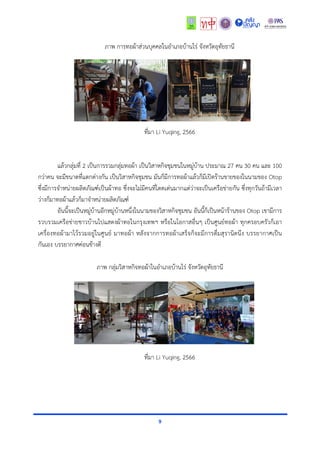 9
ภำพ กำรทอผ้ำส่วนบุคคลในอำเภอบ้ำนไร่ จังหวัดอุทัยธำนี
ที่มำ Li Yuqing, 2566
แล้วกลุ่มที่ 2 เป็นกำรรวมกลุ่มทอผ้ำ เป็นวิสำหกิจชุมชนในหมู่บ้ำน ประมำณ 27 คน 30 คน และ 100
กว่ำคน จะมีขนำดที่แตกต่ำงกัน เป็นวิสำหกิจชุมชน มันก็มีกำรทอผ้ำแล้วก็มีเปิดร้ำนขำยของในนำมของ Otop
ซึ่งมีกำรจำหน่ำยผลิตภัณฑ์เป็นผ้ำทอ ซึ่งจะไม่มีคนที่โดดเด่นมำกแต่ว่ำจะเป็นเครือข่ำยกัน ซึ่งทุกวันถ้ำมีเวลำ
ว่ำงก็มำทอผ้ำแล้วก็มำจำหน่ำยผลิตภัณฑ์
อันนี้จะเป็นหมู่บ้ำนอีกหมู่บ้ำนหนึ่งในนำมของวิสำหกิจชุมชน อันนี้ก็เป็นหน้ำร้ำนของ Otop เขำมีกำร
รวบรวมเครือข่ำยชำวบ้ำนไปแสดงผ้ำทอในกรุงเทพฯ หรือในโอกำสอื่นๆ เป็นศูนย์ทอผ้ำ ทุกครอบครัวก็เอำ
เครื่องทอผ้ำมำไว้รวมอยู่ในศูนย์ มำทอผ้ำ หลังจำกกำรทอผ้ำเสร็จก็จะมีกำรดื่มสุรำนิดนึง บรรยำกำศเป็น
กันเอง บรรยำกำศค่อนข้ำงดี
ภำพ กลุ่มวิสำหกิจทอผ้ำในอำเภอบ้ำนไร่ จังหวัดอุทัยธำนี
ที่มำ Li Yuqing, 2566
 