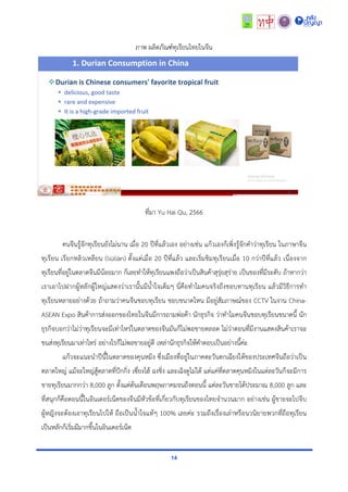 14
ภำพ ผลิตภัณฑ์ทุเรียนไทยในจีน
ที่มำ Yu Hai Qu, 2566
คนจีนรู้จักทุเรียนยังไม่นำน เมื่อ 20 ปีที่แล้วเอง อย่ำงเช่น แก้วเองก็เพิ่งรู้จักคำว่ำทุเรียน ในภำษำจีน
ทุเรียน เรียกหลิวเหลียน (liúlián) ตั้งแต่เมื่อ 20 ปีที่แล้ว และเริ่มชิมทุเรียนเมื่อ 10 กว่ำปีที่แล้ว เนื่องจำก
ทุเรียนที่อยู่ในตลำดจีนมีน้อยมำก ก็เลยทำให้ทุเรียนแพงถือว่ำเป็นสินค้ำสุรุ่ยสุร่ำย เป็นของที่มีระดับ ถ้ำหำกว่ำ
เรำเอำไปฝำกผู้หลักผู้ใหญ่แสดงว่ำเรำนั้นมีน้ำใจเต็มๆ นี่คือทำไมคนจริงถึงชอบทำนทุเรียน แล้วมีวิธีกำรทำ
ทุเรียนหลำยอย่ำงด้วย ถ้ำถำมว่ำคนจีนชอบทุเรียน ชอบขนำดไหน มีอยู่สัมภำษณ์ของ CCTV ในงำน China-
ASEAN Expo สินค้ำกำรส่งออกของไทยในจีนมีกำรถำมพ่อค้ำ นักธุรกิจ ว่ำทำไมคนจีนชอบทุเรียนขนำดนี้ นัก
ธุรกิจบอกว่ำไม่ว่ำทุเรียนจะมีเท่ำไหร่ในตลำดของจีนมันก็ไม่พอขำยตลอด ไม่ว่ำตอนที่มีงำนแสดงสินค้ำเรำจะ
ขนส่งทุเรียนมำเท่ำไหร่ อย่ำงไรก็ไม่พอขำยอยู่ดี เหล่ำนักธุรกิจให้คำตอบเป็นอย่ำงนี้ค่ะ
แก้วจะแนะนำปีนี้ในตลำดของคุนหมิง ซึ่งเมืองที่อยู่ในภำคตะวันตกเฉียงใต้ของประเทศจีนถือว่ำเป็น
ตลำดใหญ่ แม้จะใหญ่สู้ตลำดที่ปักกิ่ง เซี่ยงไฮ้ ฉงชิ่ง และเฉิงตูไม่ได้ แต่แค่ที่ตลำดคุนหมิงในแต่ละวันก็จะมีกำร
ขำยทุเรียนมำกกว่ำ 8,000 ลูก ตั้งแต่ต้นเดือนพฤษภำคมจนถึงตอนนี้ แต่ละวันขำยได้ประมำณ 8,000 ลูก และ
ที่สนุกก็คือตอนนี้ในอินเตอร์เน็ตของจีนมีหัวข้อที่เกี่ยวกับทุเรียนของไทยจำนวนมำก อย่ำงเช่น ผู้ชำยจะไปจีบ
ผู้หญิงจะต้องเอำทุเรียนไปให้ ถือเป็นน้ำใจแท้ๆ 100% เลยค่ะ รวมถึงเรื่องเล่ำหรือนวนิยำยพวกที่ถือทุเรียน
เป็นหลักก็เริ่มมีมำกขึ้นในอินเตอร์เน็ต
 