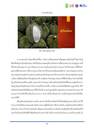 22
ภำพ ทุเรียนอ่อน
ที่มำ ชลธี นุ่มหนู, 2566
จำกภำพนะครับ ปัญหำที่มันเกิดขึ้นมำ เป็นควำมเสี่ยงแต่ละด้ำนที่ผมพูดมำเมื่อสักครู่นี้ ปัญหำใหญ่
ที่สุดก็คือปัญหำเรื่องทุเรียนอ่อน หรือก็คือคุณภำพของทุเรียน ซึ่งจะทำลำยทั้งตัวเกษตรกรชำวสวนผู้ปลูก คนที่
ตั้งใจทำทุเรียนคุณภำพ แต่ว่ำเมื่อถูกกระบวนกำรทุเรียนอ่อนไปทำลำยตลำด ก็ทำให้เกษตรกรที่ตั้งใจทำ
คุณภำพได้รับผลกระทบ ก็คือรำคำถูกลง เป็นคำกล่ำวที่ว่ำคนขำยทุเรียนอ่อนได้รำคำ คนขำยก็จะแก่รำคำต่ำลง
คนขำยทุเรียนอ่อนมันก็รวยแต่คนขำยทุเรียนแก่ต้องรับผลกระทบที่รำคำลดลงไป เรื่องของคู่แข่งในประเทศ
อำเซียน อันนี้ผมไม่เป็นห่วงเรื่องคู่แข่งนะครับ ขอเพียงเรำรักษำคุณภำพของเรำให้ได้เท่ำนั้นเอง ไม่ว่ำจะเป็นทีม
ปลูกหรือเวียดนำมหรือมำเลเซีย ผมมองว่ำถ้ำเรำทำคุณภำพได้ ทุเรียนไทยก็ยังเป็นที่ชื่นชอบของผู้บริโภคชำว
จีนอยู่ ปัญหำเรื่องทุเรียนอ่อน ที่บอกว่ำจะแก้ไขอย่ำงไรนั้น เรำก็พยำยำมผลักดันให้มันมีมำตรฐำนบังคับ ซึ่งก็
คงต้องช่วยกันผลักดันให้มันออกมำให้ได้ ซึ่งสำนักงำนมำตรฐำนสินค้ำเกษตรและอำหำรแห่งชำติ (มกอช.) ได้
เคยบอกว่ำจะบังคับใช้ในเดือนกันยำยน พ.ศ. 2566 อันนี้เรำต้องช่วยกัน ร่วมมือกันทุกฝ่ำยผลักดันให้มัน
ออกมำให้ได้
เมื่อทุเรียนอ่อนมีกฎหมำยรองรับ เพรำะอำศัยเรื่องของจิตสำนึกนั้นมันพิสูจน์ออกมำแล้วใน 30 ปีที่
ผ่ำนมำว่ำมันไม่ได้ผล ในขณะเดียวกันตัวเกษตรกรผู้ที่เกี่ยวข้อง ก็ต้องร่วมมือกัน ผมตั้งเป็นเครือข่ำยพิทักษ์
ทุเรียนไทย แล้วเรำก็จะช่วยกันผลักดัน เพิ่มคุณภำพของทุเรียนจำกเดิมที่เรำเคยตัดทุเรียนที่เปอร์เซ็นต์แป้งที่
32% ซึ่งเป็นเปอร์เซ็นต์ที่ต่ำที่สุดที่พอจะรับประทำนได้ แต่ถ้ำเรำจะแข่งกับเวียดนำม แข่งกับมำเลเซีย ใน
 