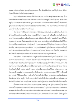 23
อนำคตเรำต้องยกระดับคุณภำพของทุเรียนหมอนทองเรำขึ้นมำที่เปอร์เซ็นต์แป้ง 35% ให้ทุเรียนมีรสชำติดีแล้ว
ก็อร่อยยิ่งขึ้น ก็จะเป็นที่ติดใจของผู้บริโภคคนจีน
ปัญหำเรื่องโลจิสติกส์ ก็เป็นปัญหำที่หน้ำถ้ำเป็นห่วงมำก ผมมีโอกำสไปดูเส้นทำงขนส่งทำงบก ที่ด่ำน
โม่ฮำน ติดชำยแดนจีนที่ประเทศลำว ที่บ่อเต็น ถนนแถวนั้นยังเป็นถนนลูกรัง หน้ำแล้งฝุ่นตลบ หน้ำฝนก็เป็น
หลุมเป็นบ่อ นี่คือเส้นทำงที่ขนส่งทุเรียนมูลค่ำเป็นแสนล้ำน แต่ว่ำยังขำดกำรพัฒนำ พวกนี้คงต้องฝำกทำง
ผู้เกี่ยวข้องและทำงรัฐบำลไปเจรจำขอควำมร่วมมือในต่ำงประเทศ จีน, ลำว, ไทย, ที่จะพัฒนำกำรขนส่งส่วนนี้
นอกเหนือจำกเส้นทำงรถไฟที่เรำกำลังทำขึ้นมำ
ปัญหำโรคระบำดปีนี้เยอะมำก ตอนนี้ต้องบอกว่ำมีทุเรียนตำยในสวนประมำณ 20% ที่เกิดโรคระบำด
ไม่ว่ำจะเป็นไฟทอปธอรำและฟิวซำเรียม ช่วงแล้งนี้ก็น่ำเป็นห่วง เพรำะมีกำรเตือนเรื่องของภัยแล้ง น้ำแห้ง
เพรำะว่ำในเขตภำคตะวันออก แม้จะเป็นเขตฝนชุกแต่เรำไม่มีเขื่อนหรืออ่ำงเก็บน้ำขนำดใหญ่ที่จะรองรับในช่วง
ฤดูแล้ง น้ำฝนที่ตกลงมำก็ไหลลงทะเลไม่มีกำรกักเก็บ พอกำรขยำยพื้นที่ปลูกทุเรียนที่มันเพิ่มมำกขึ้นทำให้กำร
ใช้น้ำในแม่น้ำลำคลองก็แห้งขอด ซึ่งเป็นปัญหำที่น่ำเป็นห่วงที่สุดในตอนนี้ ก็คือเรื่องของภัยแล้ง ช่วงนี้ก็มีผลทิ้ง
ช่วงแล้วด้วย ตัวปัญหำเรื่องของแมลงศัตรูพืช พวกเพลี้ยแป้งที่ติดไปกับทุเรียนไทย และทุเรียนสวมสิทธิ์ อันนี้
น่ำเป็นห่วงมำก แล้วก็สำรเคมีที่เอำมำใช้ในกระบวนกำร ไม่ว่ำกำรใช้กล่องบรรจุ น้ำยำที่แช่ ส่วนผสมของ
สำรเคมีตรงนี้ มันตกค้ำงมำกน้อยขนำดไหนเป็นเรื่องที่เรำต้องให้ควำมสำคัญกันพอสมควร
ในช่วงสุดท้ำย ผมอยำกให้ชำวสวนและผู้ส่งออกที่จะต้องให้ควำมสำคัญกับเรื่องของทุเรียน ถ้ำเรำ
อยำกให้ทุเรียนไทยมีควำมมั่นคงและยั่งยืน เรื่องแรกก็คือว่ำเรำต้องมองว่ำเรำจะวำงตำแหน่งของทุเรียนไทยใน
ตลำดจีนที่จุดไหน เป็นทุเรียนที่มีมำตรฐำน คุณภำพ เป็นที่ชื่นชอบของผู้บริโภค หรือจะเป็นทุเรียนรำคำถูกที่มี
คุณภำพต่ำ เรำคงไม่ไปสู้กับทุเรียนเกรดพรีเมียมของมำเลเซีย แต่เรำต้องวำงตำแหน่งของเรำให้ชัดเจน ว่ำเรำจะ
เป็นทุเรียนที่คนจีนมีควำมต้องกำรแล้วก็ชื่นชอบ เรำจะต้องเน้นกำรผลิตทุเรียนที่มีคุณภำพ มีมำตรฐำน ควบคุม
เรื่องของทุเรียนอ่อน มีระบบกำรตรวจสอบย้อนกลับ ถ้ำเรำพัฒนำระบบตรวจสอบย้อนกลับให้รู้ว่ำทุเรียนผลนี้
มำจำกสวนใคร ให้รู้ถึงแหล่งต้นตอ ตรงนี้ก็จะเป็นเรื่องที่จะต้องทำกันในอนำคต ผมก็พยำยำมผลักดันว่ำทุเรียน
มันจะต้องบอกได้ว่ำมำจำกใคร ต้องมี QR Code ติดที่ขั้วพอไปถึงที่โรงคัดบรรจุก็เอำสติ๊กเกอร์ของโรงคัดบรรจุ
ติดทับเข้ำไปพอถึงตลำดปลำยทำงถ้ำเจอทุเรียนอ่อนเรำสำมำรถรู้ได้เลยว่ำมำจำกสวนใครมันต้องไปถึงระดับนั้น
เรื่องของตัวเกษตรกรต้องมีกำรวำงแผนกำรผลิตในแต่ละภูมิภำค ทุเรียนจะออกมำไม่พร้อมกัน
เพรำะฉะนั้นจะต้องมีกำรวำงแผนผลิตไม่ให้มันออกมำชนกันหรือเป็นรุ่นเดียวกัน แล้วก็ต้องมองเรื่องของกำร
ขยำยตลำดที่เพิ่มมำกขึ้นด้วย ประเด็นต่อมำก็คือกำรพัฒนำเครือข่ำยระบบโลจิสติกส์ ทั้งในประเทศและก็
ระหว่ำงประเทศให้กำรขนส่งทุเรียนออกจำกแหล่งผลิตเป็นไปด้วยควำมรวดเร็วและคล่องตัว ด้วยต้นทุนที่ต่ำ
 