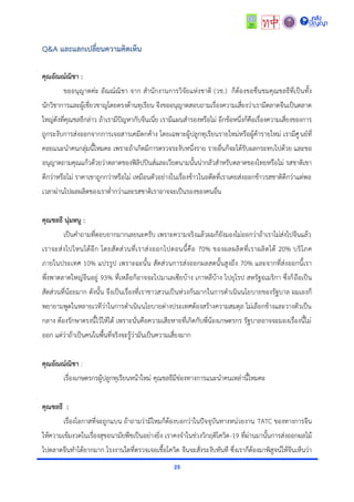 25
Q&A และแลกเปลี่ยนความคิดเห็น
คุณอัณณ์ณิชา :
ขออนุญำตค่ะ อัณณ์ณิชำ จำก สำนักงำนกำรวิจัยแห่งชำติ (วช.) ก็ต้องขอชื่นชมคุณชลธีที่เป็นทั้ง
นักวิชำกำรและผู้เชี่ยวชำญโดยตรงด้ำนทุเรียน จึงขออนุญำตสอบถำมเรื่องควำมเสี่ยงว่ำเรำมีตลำดจีนเป็นตลำด
ใหญ่ดังที่คุณชลธีกล่ำว ถ้ำเรำมีปัญหำกับจีนเนี่ย เรำมีแผนสำรองหรือไม่ อีกข้อหนึ่งก็คือเรื่องควำมเสี่ยงของกำร
ถูกระงับกำรส่งออกจำกกำรเจอสำรเคมีตกค้ำง โดยเฉพำะผู้ปลูกทุเรียนรำยใหม่หรือผู้ค้ำรำยใหม่ เรำมีศูนย์ที่
คอยแนะนำคนกลุ่มนี้ไหมคะ เพรำะถ้ำเกิดมีกำรตรวจระงับหนึ่งรำย รำยอื่นก็จะได้รับผลกระทบไปด้วย และขอ
อนุญำตถำมคุณแก้วด้วยว่ำตลำดของฟิลิปปินส์และเวียดนำมนั้นน่ำกลัวสำหรับตลำดของไทยหรือไม่ รสชำติเขำ
ดีกว่ำหรือไม่ รำคำเขำถูกกว่ำหรือไม่ เหมือนตัวอย่ำงในเรื่องข้ำวในอดีตที่เรำเคยส่งออกข้ำวรสชำติดีกว่ำแต่พอ
เวลำผ่ำนไปผลผลิตของเรำต่ำกว่ำและรสชำติเรำอำจจะเป็นรองของคนอื่น
คุณชลธี นุ่มหนู :
เป็นคำถำมที่ตอบยำกมำกเลยนะครับ เพรำะควำมจริงแล้วผมก็ยังมองไม่ออกว่ำถ้ำเรำไม่ส่งไปจีนแล้ว
เรำจะส่งไปไหนได้อีก โดยสัดส่วนที่เรำส่งออกไปตอนนี้คือ 70% ของผลผลิตที่เรำผลิตได้ 20% บริโภค
ภำยในประเทศ 10% แปรรูป เพรำะฉะนั้น สัดส่วนกำรส่งออกผลสดนั้นสูงถึง 70% และจำกที่ส่งออกนี้เรำ
พึ่งพำตลำดใหญ่จีนอยู่ 93% ที่เหลือก็อำจจะไปมำเลเซียบ้ำง เกำหลีบ้ำง ไปยุโรป สหรัฐอเมริกำ ซึ่งก็ถือเป็น
สัดส่วนที่น้อยมำก ดังนั้น จึงเป็นเรื่องที่เรำชำวสวนเป็นห่วงกันมำกในกำรดำเนินนโยบำยของรัฐบำล ผมเองก็
พยำยำมพูดในหลำยเวทีว่ำในกำรดำเนินนโยบำยต่ำงประเทศต้องสร้ำงควำมสมดุล ไม่เลือกข้ำงและวำงตัวเป็น
กลำง ต้องรักษำตรงนี้ไว้ให้ได้ เพรำะนั่นคือควำมเสียหำยที่เกิดกับพี่น้องเกษตรกร รัฐบำลอำจจะมองเรื่องนี้ไม่
ออก แต่ว่ำถ้ำเป็นคนในพื้นที่จริงจะรู้ว่ำมันเป็นควำมเสี่ยงมำก
คุณอัณณ์ณิชา :
เรื่องเกษตรกรผู้ปลูกทุเรียนหน้ำใหม่ คุณชลธีมีช่องทำงกำรแนะนำคนเหล่ำนี้ไหมคะ
คุณชลธี :
เรื่องโอกำสที่จะถูกแบน ถ้ำถำมว่ำมีไหมก็ต้องบอกว่ำในปัจจุบันทำงหน่วยงำน TATC ของทำงกำรจีน
ให้ควำมเข้มงวดในเรื่องสุขอนำมัยพืชเป็นอย่ำงยิ่ง เรำคงจำในช่วงวิกฤติโควิด-19 ที่ผ่ำนมำนั้นกำรส่งออกผลไม้
ไปตลำดจีนทำได้ยำกมำก โรงงำนใดที่ตรวจเจอเชื้อโควิด จีนจะสั่งระงับทันที ซึ่งเรำก็ต้องมำพิสูจน์ให้จีนเห็นว่ำ
 
