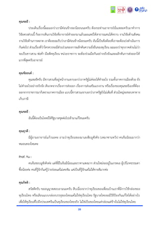 28
คุณชลธี :
ประเด็นเรื่องนี้ผมมองว่ำเรำมีค่อนข้ำงจะน้อยนนะครับ ต้องรอท่ำนอำจำรย์นั่นเหละครับมำทำกำร
วิจัยตรงส่วนนี้ ก็อยำกเห็นงำนวิจัยที่อำจำรย์ทำออกมำแล้วเผยแพร่ให้สำธำรณชนได้ทรำบ งำนวิจัยด้ำนสังคม
งำนวิจัยด้ำนกำรตลำด เรำต้องยอมรับว่ำเรำมีค่อนข้ำงน้อยนะครับ อันนี้เป็นข้อด้อยที่เรำจะต้องเร่งดำเนินกำร
กันต่อไป ส่วนเรื่องที่ว่ำใครควรจะมีส่วนร่วมของกำรผลักดันควำมยั่งยืนของทุเรียน ผมมองว่ำทุกภำคส่วนไม่ว่ำ
จะเป็นชำวสวน พ่อค้ำ มือตัดทุเรียน หน่วยรำชกำร จะต้องร่วมมือกันอย่ำงจริงจังและผลักดันกำรส่งออกให้
มำกที่สุดครับอำจำรย์
คุณชัยยนต์ :
คุณชลธีครับ มีชำวสวนที่อยู่หน้ำงำนเขำบอกว่ำภำครัฐไม่ค่อยได้ทำอะไร รวมทั้งภำคกำรเมืองด้วย ยัง
ไม่ทำอะไรอย่ำงจริงจัง สังเกตจำกเรื่องกำรส่งออก เรื่องกำรส่งเสริมแรงงำน หรือเรื่องของคุณชลธีเองที่ต้อง
ออกจำกรำชกำรมำก็เพรำะภำคกำรเมือง แบบนี้ชำวสวนเขำบอกว่ำภำครัฐยังไม่เต็มที่ ส่วนใหญ่จะชอบหำทำง
เก็บภำษี
คุณชลธี :
อันนี้ต้องเป้นโจทย์ให้รัฐบำลชุดต่อไปเข้ำมำแก้ไขนะครับ
คุณยุวดี :
มีผู้ถำมอำจำรย์แก้วนะคะ ถำมว่ำทุเรียนของมำเลเซียมูซังคิง (เหมำซำนหวัง) คนจีนนิยมมำกว่ำ
หมอนทองไหมคะ
Prof. Yu :
คนจีนชอบมูซังคิงค่ะ แต่ที่มีในจีนมีน้อยและรำคำแพงมำก ส่วนใหม่จะอยู่ในเกรดเอ ผู้บริโภคธรรมดำ
ซื้อน้อยค่ะ คนที่รู้จักก็แค่รู้ว่ำอร่อยแต่ไม่เคยชิม แค่เป็นที่รู้จักแต่ไม่ได้ขำยดีมำกค่ะ
คุณกิตติ :
สวัสดีครับ ขออนุญำตสอบถำมนะครับ สืบเนื่องจำกว่ำทุเรียนของเพื่อนบ้ำนเรำที่มีกำรใช้กล่องของ
ทุเรียนไทย หรือเลียนแบบกล่องบรรจุของไทยแต่ไม่ใช่ทุเรียนไทย รัฐบำลไทยจะมีวิธีป้องกันแก้ไขได้อย่ำงไร
เพื่อให้ทุเรียนที่ไปถึงประเทศจีนเป็นทุเรียนของไทยจริง ไม่ใช่เป็นของไทยแค่กล่องแต่ข้ำงในไม่ใช่ทุเรียนไทย
 