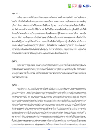 30
Prof. Yu :
แก้วจะขอตอบตำมลำดับนะคะ ข้อแรกนะคะ คนจีนชอบทำนทุเรียนแบบนุ่มนิ่มที่ทำนแล้วเหมือนทำน
ไอศกรีม มีคนจีนส่วนน้อยที่ชอบทำนแบบกรอบ แต่คนไทยจำนวนมำกชอบทำนทุเรียนนแบบกรอบ ส่วนใหญ่
ทุเรียนที่นำมำขำยในประเทศจีนที่ตัดออกจำกต้นที่ไทยมำก็สุกมำ 70% แล้วกว่ำจะขนส่งมำถึงเมืองจีนใช้เวลำ
5-7 วัน ก็จะสุกพอดี สำมำรถซื้อไปไว้ที่บ้ำน 1-2 วันก็กินได้เลย และคนจีนส่วนใหญ่ปอกทุเรียนไม่เป็นต้องให้ที่
ร้ำนแกะให้ และคนจีนชอบทุเรียนหมอนทองมำกที่สุดเนื่องจำกเรำรู้จักหมอนทองนำนแล้วเป็นควำมเคยชิน
และรำคำคุ้มค่ำ ชำวบ้ำนธรรมดำก็ซื้อกินได้ ส่วนมูซังคิงมีรำคำเป็นหลำยเท่ำของหมอนทองส่วนใหญ่จะซื้อไป
ฝำกคนอื่นที่รู้คุณค่ำของมูซังคิง แต่ถ้ำถำมว่ำชอบมูซังคิงหรือไม่ อันนี้ก็พูดยำกอยู่เหมือนกันค่ะ แล้วที่อำจำรย์
ถำมว่ำคนจีนมีควำมเชื่ออะไรเกี่ยวกับทุเรียนบ้ำง ซึ่งก็มีจริงๆค่ะ ที่คนจีนชอบทุเรียนทั้งๆ ที่มีกลิ่นแปลกๆ
เพรำะว่ำเนื้อทุเรียนมีสีเหลือง เป็นที่นิยมในวันตรุษจีน เชื่อว่ำทำให้มีเงินทอง ควำมร่ำรวยเข้ำบ้ำน เหมือนกับที่
ลำไยเป็นดวงตำของมังกร นี่เป็นสัญลักษณ์ของทุเรียนคือเงินทองร่ำรวยไหลเข้ำบ้ำน
คุณยุวดี :
มีคำถำมมำจำกผู้ฟังนะคะ ถำมว่ำขออนุญำตสอบถำมจำกกำรคำดกำรณ์ที่ประเทศไทยปลูกทุเรียนกัน
ทุกจังหวัดและประเทศอื่นเริ่มปลูกทุเรียนกันมำกขึ้นในอนำคตทุเรียนจะล้นตลำดไหมครับ คำถำมที่สอง
ปรำกฎกำรณ์เอลนีโญที่คำดว่ำจะส่งผลกระทบถึงปีหน้ำจะทำให้ผลผลิตหำยไปมำกน้อยแค่ไหนและจะส่งผลให้
คุณภำพมีปัญหำหรือไม่
คุณชลธี :
ประเด็นแรก ทุเรียนจะล้นตลำดหรือไม่นั้น เมื่อวิเครำะดูแล้วสัดส่วนควำมต้องกำรของตลำดจีน
ผู้บริโภคชำวจีนกว่ำ 1,400 ล้ำนคน ซึ่งอำจำรย์แก้วน่ำจะตอบได้ดี ว่ำมีคนจีนที่ต้องกำรบริโภคทุเรียนมำกขนำด
ไหน ประมำณกำรว่ำมี 800 ล้ำนคนที่อยำกจะบริโภคทุเรียน แต่ไทยเรำส่งไปประมำณปีละ 200-300 ล้ำนลูก ก็
ยังถือว่ำน้อยมำกและตลำดยังเติบโตได้อีกเยอะ เพียงแต่เรำต้องป้องกันควำมเสี่ยงที่ผมได้เสนอไปก่อนหน้ำอย่ำ
ให้มันเกิดขึ้น อนำคตทุเรียนไทยก็จะยังยั่งยืนไปอีกนำนหลำยปี ข้อต่อมำเรื่องเอลนีโญ ตอนนี้ยังเพิ่งเริ่มต้นก็
ต้องเฝ้ำระวังในช่วงเดือนกรกฎำคมจะเกิดภำวะฝนทิ้งช่วง ซึ่งก็ยังไม่เป็นปัญหำเท่ำไร แต่ถ้ำแล้งยำวนำนไป
จนถึงฤดูแล้งหน้ำที่จะเริ่มตั้งแต่เดือนตุลำคมเป็นต้นไปจนถึงฤดูกำลหน้ำ ถ้ำสวนใดที่มีแหล่งกักเก็บน้ำไม่
เพียงพอจะต้องได้รับผลกระทบแน่นอน อำจจะผลผลิตเสียหำยหรือยืนต้นตำย เพรำะพื้นที่ที่ไม่เหมำะสมเช่น
พื้นที่ที่เปลี่ยนจำกสวนยำงพำรำมำเป็นสวนทุเรียน เนื่องจำกตั้งแต่แรกที่ปลูกยำงพำรำก็เพรำะน้ำไม่เพียงพอ
บำงคนกัดฟันก็ยอมขุดบ่อบำดำล หรือขุดสระกักเก็บน้ำฝน แต่ถ้ำมันแล้งจัดก็ต้องกระทบแน่นอน อย่ำงเช่นที่
 