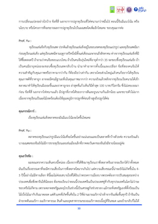 33
กำรเปลี่ยนแปลงอย่ำงไรบ้ำง ข้อที่สี่ นอกจำกำรปลูกทุเรียนที่ไห่หนำนกว่ำหมื่นไร่ ตอนนี้จีนมีแนวโน้ม หรือ
นโยบำย หรือโครงกำรที่จะขยำยผลกำรปลูกทุเรียนไปในมณฑลใดเพิ่มอีกไหมคะ ขอบคุณมำกค่ะ
Prof. Yu :
ทุเรียนแช่แข็งกับทุเรียนสด ปรกติแล้วทุเรียนแช่แข็งอยู่ในขอบเขตของทุเรียนแปรรูป และทุเรียนสดมีมำ
ก่อนทุเรียนแช่แข็ง แต่ทุเรียนสดมีตำมฤดูกำลปีหนึ่งมีตั้งแต่เดือนเมษำยนถึงสิงหำคม ต่ำงจำกทุเรียนแช่แข็งที่มี
ให้ซื้อตลอดปี ถ้ำถำมว่ำคนจีนชอบแบบไหน ถ้ำเป็นคนจีนรุ่นใหม่ที่อำยุต่ำกว่ำ 35 จะชอบซื้อทุเรียนแช่แข็ง ถ้ำ
เป็นคนมีอำยุหน่อยจะชอบซื้อทุเรียนสดกลับบ้ำน นำมำทำอำหำรทั้งเนื้อและเปลือก ข้อที่สองคนจีนให้
ควำมสำคัญกับคุณภำพหรือรำคำมำกว่ำกัน ก็ต้องถือว่ำเท่ำกัน เพรำะโดยส่วนใหญ่แล้วคนก็อยำกได้ทุเรียน
คุณภำพดีที่รำคำถูก อำจจะมีคนมีฐำนะที่เน้นคุณภำพมำกกว่ำ ควำมจริงแล้วหลังจำกทุเรียนเวียดนำมได้เข้ำ
ตลำดมำทำให้ทุเรียนมีเยอะขึ้นและรำคำถูกลง ล่ำสุดที่แก้วเห็นก็มีต่ำสุด 100 บำท/กิโลกรัม ซึ่งไม่เคยเจอมำ
ก่อน ข้อที่สี่ นอกจำกไห่หนำนแล้ว มีปลูกที่ภำคใต้ของกวำงสีและยูนนำนกันเล็กน้อย และขยำยตัวไม่มำก
เนื่องจำกทุเรียนเป็นผลไม้เขตร้อนต้องใช้อุณหภูมิกำรปลูกที่ค่อนข้ำงสูงถึงปลูกได้ค่ะ
คุณกรรณิการ์ :
เรื่องทุเรียนแช่แข็งตลำดของมันมีแนวโน้มจะโตขึ้นไหมคะ
Prof. Yu :
ตลำดของทุเรียนแปรรูปมีแนวโน้มที่จะโตขึ้นอย่ำงแน่นอนและเป็นตลำดที่กว้ำงด้วยค่ะ ควำมจริงแล้ว
บำงมณฑลของจีนยังไม่มีกำรขำยทุเรียนเลยเช่นเมืองเล็กที่ภำคตะวันตกของจีนยังมีขำยน้อยอยู่ค่ะ
คุณธวัชชัย :
ผมขอแทรกควำมเห็นตรงนี้หน่อย เนื่องจำกที่ได้ฟังมำทุเรียนเรำพึ่งตลำดจีนอำจจะเรียกได้ว่ำทั้งหมด
มันเป็นเรื่องธรรมดำที่จะมีควำมเสี่ยงในกำรพึ่งตลำดใดมำกเกินไป แต่ควำมเสี่ยงขณะนี้น่ำจะยังไม่เกิดขึ้นใน 4-
5 ปีนี้อย่ำงไม่มีทำงเลือก ทีนี้ผมไม่ค่อยสบำยใจที่ได้ยินว่ำพรรคกำรเมืองบำงพรรคต้องกำรปรับสมดุลระหว่ำง
ประเทศเพื่อพึ่งพำจีนให้น้อยลง ต้องขอเรียนว่ำตอนนี้ประเทศจีนเป็นประเทศคู่ค้ำกับทุกประเทศในโลกไม่ว่ำจะ
ชอบหรือไม่ก็ตำม เพรำะตลำดสหรัฐและยุโรปในช่วงนี้เป็นเศรษฐกิจช่วงขำลง แม้กระทั่งสหรัฐเองที่ตั้งป้อมเป็น
ไม้เบื่อไม้เมำกับจีนมำตลอด แต่ตัวเลขที่เกิดขึ้นคือใน 2 ปีที่ผ่ำนมำอเมริกำนำเข้ำจำกจีนเพิ่มขึ้นทุกปี ถ้ำจีนเป็น
ฝ่ำยกดดันอเมริกำ อเมริกำตำยนะ สินค้ำและอุตสำหกรรมของอเมริกำตอนนี้อยู่ที่จีนหมด และย้ำยกลับก็ไม่ได้
 