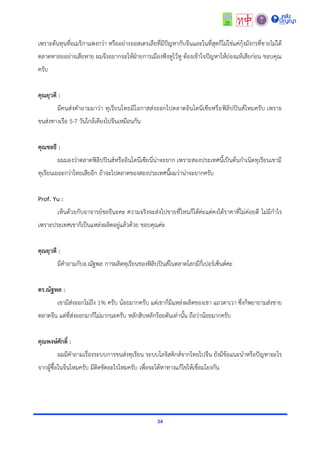 34
เพรำะต้นทุนที่อเมริกำแพงกว่ำ หรืออย่ำงออสเตรเลียที่มีปัญหำกับจีนและในที่สุดก็ไม่ใช่แค่กุ้งมังกรที่ขำยไม่ได้
ตลำดหำลยอย่ำงเสียหำย ผมจึงอยำกจะให้ฝ่ำยกำรเมืองฟังหูไว้หู ต้องเข้ำใจปัญหำให้ถ่องแท้เสียก่อน ขอบคุณ
ครับ
คุณยุวดี :
มีคนส่งคำถำมมำว่ำ ทุเรียนไทยมีโอกำสส่งออกไปตลำดอินโดนีเซียหรือฟิลิปปินส์ไหมครับ เพรำะ
ขนส่งทำงเรือ 5-7 วันใกล้เคียงไปจีนเหมือนกัน
คุณชลธี :
ผมมองว่ำตลำดฟิลิปปินส์หรืออินโดนีเซียนี่น่ำจะยำก เพรำะสองประเทศนี้เป็นต้นกำเนิดทุเรียนเขำมี
ทุเรียนเยอะกว่ำไทยเสียอีก ถ้ำจะไปตลำดของสองประเทศนี้ผมว่ำน่ำจะยำกครับ
Prof. Yu :
เห็นด้วยกับอำจำรย์ชลธีนะคะ ควำมจริงจะส่งไปขำยที่ไหนก็ได้ค่ะแต่คงได้รำคำที่ไม่ค่อยดี ไม่มีกำไร
เพรำะประเทศเขำก็เป็นแหล่งผลิตอยู่แล้วด้วย ขอบคุณค่ะ
คุณยุวดี :
มีคำถำมกับอ.ณัฐพล กำรผลิตทุเรียนของฟิลิปปินส์ในตลำดโลกมีกี่เปอร์เซ็นต์คะ
ดร.ณัฐพล :
เขำมีส่งออกไม่ถึง 1% ครับ น้อยมำกครับ แต่เขำก็มีแหล่งผลิตของเขำ แถวดำเวำ ซึ่งก็พยำยำมส่งขำย
ตลำดจีน แต่ที่ส่งออกมำก็ไม่มำกนะครับ หลักสิบหลักร้อยตันเท่ำนั้น ถือว่ำน้อยมำกครับ
คุณพงษ์ศักดิ์ :
ผมมีคำถำมเรื่องระบบกำรขนส่งทุเรียน ระบบโลจิสติกส์จำกไทยไปจีน ยังมีข้อแนะนำหรือปัญหำอะไร
จำกผู้ซื้อในจีนไหมครับ มีติดขัดอะไรไหมครับ เพื่อจะได้หำทำงแก้ไขให้เชื่อมโยงกัน
 