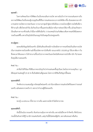 35
คุณชลธี :
ในควำมคิดผมก็อยำกให้พัฒนำในเรื่องของเส้นทำงรถไฟ เพรำะมันเร็วกว่ำทำงรถยนต์และทำงเรือ
อยำกจะให้พัฒนำในเรื่องของตู้บรรจุทุเรียนที่ใช้ในกำรขนส่งของระบบรำงรถไฟให้มำกขึ้น มันจะสะดวกมำกถ้ำ
เรำขนส่งทำงรถไฟจำกภำคตะวันออก จำกมำบตำพุดเข้ำสู่ตลำดจีนได้เลย อำจจะไปยกตู้ใส่รำงรถไฟจีนที่ลำว
ที่ท่ำนำแล้ง เพื่อวิ่งตรงเข้ำจีน มันก็จะเร็วมำกขึ้นและช่วยเพิ่มโอกำสในกำรส่งออกให้มำกขึ้น แล้วผมก็ขอฝำก
เรื่องเส้นทำงทำงบกที่บ่อเต็น ถ้ำมีโอกำสได้จับมือกัน 3 ประเทศแล้วร่วมกันพัฒนำเส้นทำงขนส่งให้มันสะดวก
รวดเร็วและดีขึ้น เพรำะปัจจุบันยังเป็นถนนลูกรังเป็นหลุมเป็นบ่ออยู่เลยครับ
ดร.ณัฐพล :
ผมขอเพิ่มข้อมูลนิดนึงนะครับ เมื่อต้นเดือนเพิ่งจะมีกำรเปิดเส้นทำงกำรขนส่งใหม่เป็นเส้นทำงรถไฟ
เป็นกำรขนส่งทำงรถไปลงที่ลำวแล้วขึ้นรถไฟจำกลำวไปที่ฉงชิ่ง รอบแรกส่งไป 150,000 ลูก ใช้เวลำเพียง 4 วัน
ซึ่งลดเวลำได้เยอะมำก ยิ่งถ้ำสำมำรถขึ้นรถไปจำกภำคตะวันออกโดยไม่ต้องขนทำงรถไปที่ลำวอีก ก็น่ำจะลด
ต้นทุนได้มำกเลยนะครับ
Prof. Yu :
เท่ำที่แก้วได้วิจัยมำก็ได้ยินจำกพวกนักธุรกิจว่ำค่ำขนส่งแพงขึ้นทุกปีเลย โดยในรำคำของทุเรียน 1 ลูก
มีต้นทุนค่ำขนส่งอยู่ที่ 25-30 % ซึ่งเป็นสัดส่วนที่สูงนะคะ ไม่ทรำบว่ำมีวิธีแก้ไขปัญหำนี้ไหมคะ
คุณพงษ์ศักดิ์ :
ก็คงต้องรวบรวมเสนอรัฐบำลไทยชุดใหม่นะครับ อย่ำงในกรณีของกำรขนส่งรถไฟก็ยังแพงกว่ำรถยนต์
นะครับ แม้จะสะดวกรวดเร็วกว่ำ เพรำะว่ำจำนวนตู้มีน้อยนะครับ
Prof. Yu :
พวกตู้ conditioner ทั้งทำงบก ทำงเรือ และทำงรถไฟ ทำไมถึงหำยำกคะ
คุณพงษ์ศักดิ์ :
อันนี้เป็นนโยบำยนะครับ ต้องช่วยกระตุ้นจำกทำงฝ่ำยจีน เพรำะมันมีโควตำจำกัดครับ ที่ส่งไปรอบ
ก่อนนี้เป็นตัวอย่ำงให้รู้ว่ำเรำมีกำรขนส่งจริงครับ แต่ทุกวันนี้ยังไม่ค่อยมีตู้ครับ เพรำะต้องขนอย่ำงอื่นด้วย
 