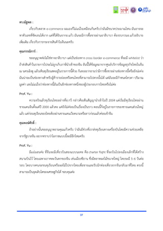 37
ดร.ณัฐพล :
เกี่ยวกับตลำด e-commerce ผมเองก็ไม่แน่ใจเหมือนกันครับว่ำมันมีขนำดประมำณไหน มันอำจจะ
หำตัวเลขที่ชัดเจนได้ยำก แต่ที่ได้ยินจำกอ.แก้ว มันจะมีกำรซื้อขำยผ่ำนอำลีบำบำ ต้องรบกวนอ.แก้วอธิบำย
เพิ่มเติม เกี่ยวกับกำรกระจำยสินค้ำในจีนนะครับ
คุณกรรณิการ์ :
ขออนุญำตค่ะไม่ใช่ทำงอำลีบำบำ แต่เป็นช่องทำง cross border e-commerce ที่จะมี whitelist ว่ำ
ถ้ำส่งสินค้ำในรำยกำรไปจะไม่ถูกเก็บภำษีนำเข้ำของจีน อันนี้ได้ข้อมูลมำจำกศูนย์บริกำรข้อมูลธุรกิจไทยในจีน
ณ นครเฉิงตู แล้วเห็นทุเรียนสดอยู่ในรำยกำรนี้ด้วย ก็เลยอยำกถำมว่ำมีกำรซื้อขำยผ่ำนช่องทำงนี้หรือยังน่ะค่ะ
มันน่ำจะเป็นช่องทำงสำหรับผู้ค้ำรำยย่อยหรือคนไทยที่สำมำรถไปตรงนั้นได้ แต่มันจะมีกำหนดโควตำ ปริมำณ
มูลค่ำ เลยไม่แน่ใจว่ำช่องทำงนี้มันเป็นอีกช่องทำงหนึ่งของผู้ประกอบกำรไทยหรือไม่ค่ะ
Prof. Yu :
ควำมจริงแล้วทุเรียนไทยอย่ำงที่อ.กวี กล่ำวคือเซ็นสัญญำนำเข้ำในปี 2004 แต่เริ่มมีทุเรียนไทยผ่ำน
ชำยแดนจีนตั้งแต่ปี 2000 แล้วคะ แค่ยังไม่ค่อยเป็นเรื่องเป็นรำว ตอนนี้ก็อยู่ในรำยกำรของชำยแดนส่วนใหญ่
แล้ว แต่ก่อนทุเรียนของไทยต้องผ่ำนชำยแดนเวียดนำมหรือลำวก่อนแล้วค่อยเข้ำจีน
คุณพงษ์ศักดิ์ :
ถ้ำอย่ำงนั้นขออนุญำตถำมคุณแก้วครับ ว่ำมันมีช่วงที่เรำส่งทุเรียนทำงเครื่องบินโดยมีควำมช่วยเหลือ
จำกรัฐบำลจีน อยำกทรำบว่ำโอกำสแบบนี้จะมีอีกไหมครับ
Prof. Yu :
มีแน่นอนค่ะ ที่จีนจะมีเที่ยวบินสองแบบนะคะ คือ charter flight ที่จะบินไปลงเมืองเล็กที่ได้สร้ำง
สนำมบินไว้ โดยเฉพำะภำคตะวันตกของจีน เช่นเมืองซีอำน ซึ่งมีตลำดผลไม้ขนำดใหญ่ โดยจะมี 5-6 วันต่อ
รอบ โดยบำงคนจะขนทุเรียนหรือผลไม้ไปจำกไทยเพื่อขำยและรับนักท่องเที่ยวจำกจีนกลับมำที่ไทย ตรงนี้
สำมำรถเป็นจุดเติบโตของเศรษฐกิจได้ ขอบคุณค่ะ
 