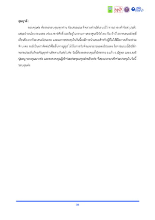 38
คุณยุวดี :
ขอบคุณค่ะ ต้องขอขอบคุณทุกท่ำน ข้อเสนอแนะที่หลำยท่ำนได้เสนอไว้ ทำงเรำจะทำข้อสรุปแล้ว
เสนอฝ่ำยนโยบำยนะคะ เช่นอ.พงษ์ศักดิ์ เองก็อยู่ในกรรมกำรของศูนย์วิจัยไทย-จีน ถ้ำมีโอกำศเสนอฝ่ำยที่
เกี่ยวข้องเรำก็จะเสนอไปนะคะ และผลกำรประชุมในวันนี้จะมีกำรนำเสนอสำหรับผู้ที่ไม่ได้มีโอกำสเข้ำมำร่วม
ฟังนะคะ จะมีเป็นกำรตัดต่อวิดีโอขึ้นทำงยูทูป ให้มีโอกำสรับฟังและขยำยผลต่อไปนะคะ โอกำสแบบนี้ยังมีอีก
หลำยประเด็นก็ขอเชิญทุกท่ำนติดตำมกันต่อไปค่ะ วันนี้ต้องขอขอบคุณทั้งวิทยำกร อ.แก้ว อ.ณัฐพล และอ.ชลธี
นุ่มหนู ขอบคุณมำกค่ะ และขอขอบคุณผู้เข้ำร่วมประชุมมทุกท่ำนด้วยค่ะ ที่สละเวลำมำเข้ำร่วมประชุมในวันนี้
ขอบคุณค่ะ
 