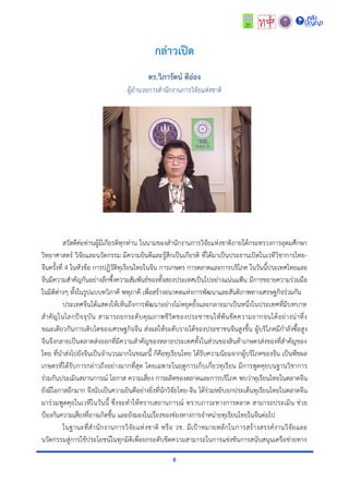 6
กล่าวเปิด
ดร.วิภารัตน์ ดีอ๋อง
ผู้อำนวยกำรสำนักงำนกำรวิจัยแห่งชำติ
สวัสดีค่ะท่ำนผู้มีเกียรติทุกท่ำน ในนำมของสำนักงำนกำรวิจัยแห่งชำติภำยใต้กระทรวงกำรอุดมศึกษำ
วิทยำศำสตร์ วิจัยและนวัตกรรม มีควำมยินดีและรู้สึกเป็นเกียรติ ที่ได้มำเป็นประธำนเปิดในเวทีวิชำกำรไทย-
จีนครั้งที่ 4 ในหัวข้อ กำรปฏิวัติทุเรียนไทยในจีน กำรเกษตร กำรตลำดและกำรบริโภค ในวันนี้ประเทศไทยและ
จีนมีควำมสำคัญกันอย่ำงลึกซึ้งควำมสัมพันธ์ของทั้งสองประเทศเป็นไปอย่ำงแน่นแฟ้น มีกำรขยำยควำมร่วมมือ
ในมิติต่ำงๆ ทั้งในรูปแบบทวิภำคี พหุภำคี เพื่อสร้ำงอนำคตแห่งกำรพัฒนำและสันติภำพทำงเศรษฐกิจร่วมกัน
ประเทศจีนได้แสดงให้เห็นถึงกำรพัฒนำอย่ำงไม่หยุดยั้งและกลำยมำเป็นหนึ่งในประเทศที่มีบทบำท
สำคัญในโลกปัจจุบัน สำมำรถยกระดับคุณภำพชีวิตของประชำชนให้พ้นขีดควำมยำกจนได้อย่ำงน่ำทึ่ง
ขณะเดียวกันกำรเติบโตของเศรษฐกิจจีน ส่งผลให้ระดับรำยได้ของประชำชนจีนสูงขึ้น ผู้บริโภคมีกำลังซื้อสูง
จีนจึงกลำยเป็นตลำดส่งออกที่มีควำมสำคัญของหลำยประเทศทั้งในส่วนของสินค้ำเกษตรส่งของที่สำคัญของ
ไทย ที่นำส่งไปยังจีนเป็นจำนวนมำกในขณะนี้ ก็คือทุเรียนไทย ได้รับควำมนิยมจำกผู้บริโภคของจีน เป็นพืชผล
เกษตรที่ได้รับกำรกล่ำวถึงอย่ำงมำกที่สุด โดยเฉพำะในฤดูกำรเก็บเกี่ยวทุเรียน มีกำรพูดคุยบนฐำนวิชำกำร
ร่วมกันประเมินสถำนกำรณ์ โอกำส ควำมเสี่ยง กำรผลิตของตลำดและกำรบริโภค พบว่ำทุเรียนไทยในตลำดจีน
ยังมีโอกำสอีกมำก จึงนับเป็นควำมยินดีอย่ำงยิ่งที่นักวิจัยไทย-จีน ได้ร่วมหยิบยกประเด็นทุเรียนไทยในตลำดจีน
มำร่วมพูดคุยในเวทีในวันนี้ ซึ่งจะทำให้ทรำบสถำนกำรณ์ ทรำบภำวะทำงกำรตลำด สำมำรถประเมิน ช่วย
ป้องกันควำมเสี่ยงที่อำจเกิดขึ้น และยังมองในเรื่องของช่องทำงกำรจำหน่ำยทุเรียนไทยในจีนต่อไป
ในฐำนะที่สำนักงำนกำรวิจัยแห่งชำติ หรือ วช. มีเป้ำหมำยหลักในกำรสร้ำงสรรค์งำนวิจัยและ
นวัตกรรมสู่กำรใช้ประโยชน์ในทุกมิติเพื่อยกระดับขีดควำมสำมำรถในกำรแข่งขันกำรสนับสนุนเครือข่ำยทำง
 