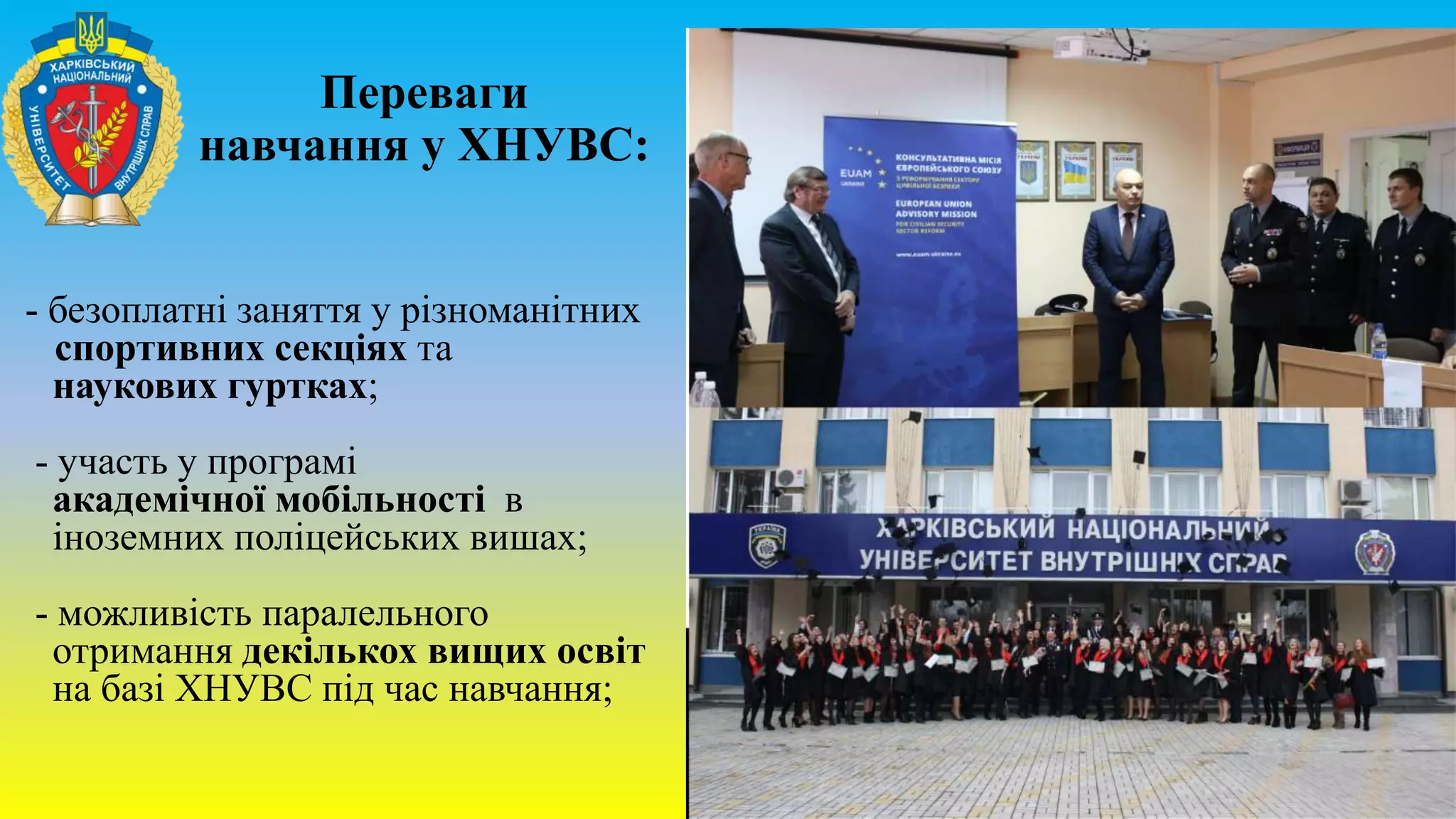 - безоплатні заняття у різноманітних
спортивних секціях та
наукових гуртках;
- участь у програмі
академічної мобільності в
іноземних поліцейських вишах;
- можливість паралельного
отримання декількох вищих освіт
на базі ХНУВС під час навчання;
Переваги
навчання у ХНУВС:
 