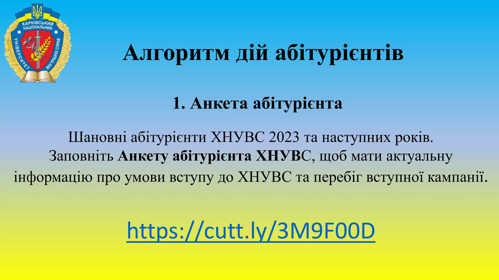 Алгоритм дій абітурієнтів
1. Анкета абітурієнта
Шановні абітурієнти ХНУВС 2023 та наступних років.
Заповніть Анкету абітурієнта ХНУВС, щоб мати актуальну
інформацію про умови вступу до ХНУВС та перебіг вступної кампанії.
https://cutt.ly/3M9F00D
 