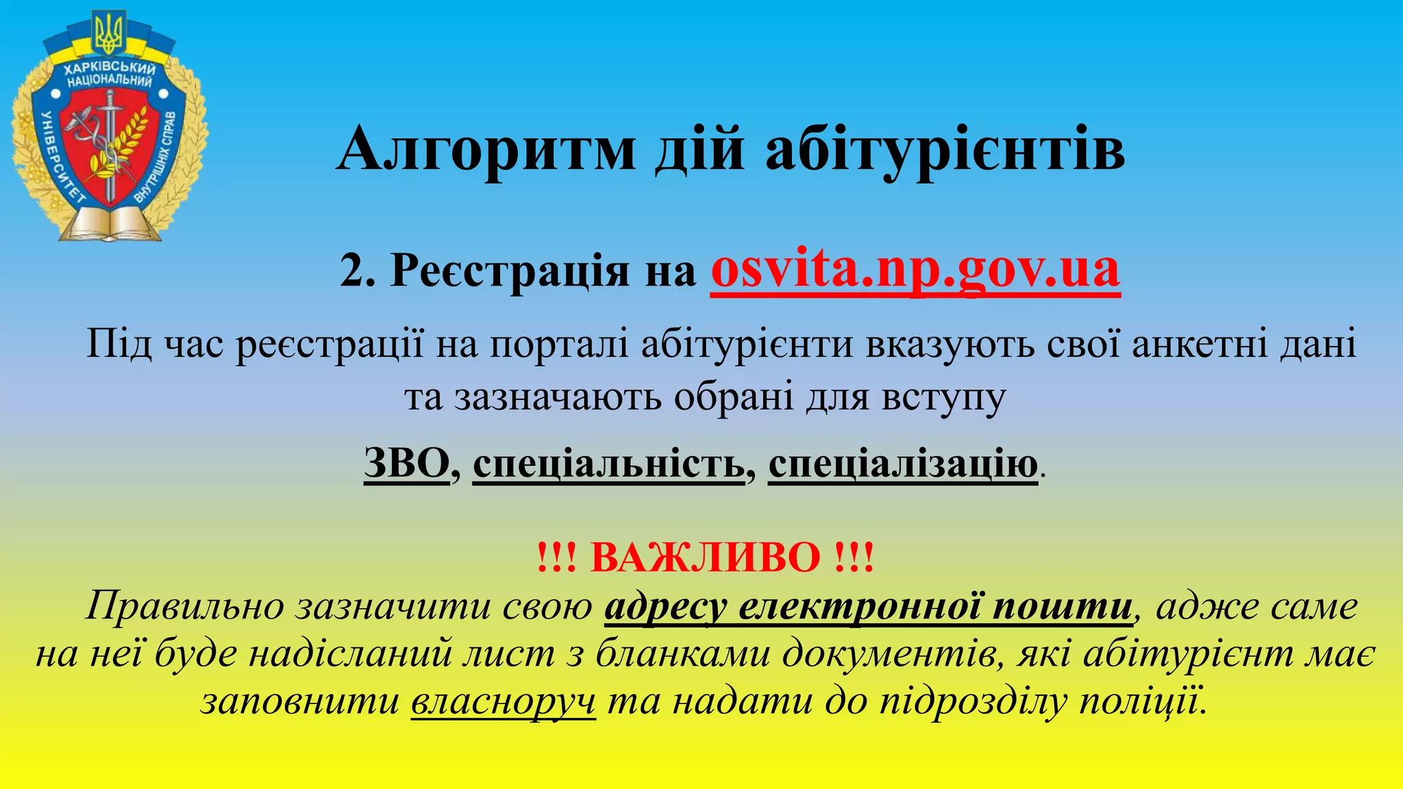Алгоритм дій абітурієнтів
2. Реєстрація на osvita.np.gov.ua
Під час реєстрації на порталі абітурієнти вказують свої анкетні дані
та зазначають обрані для вступу
ЗВО, спеціальність, спеціалізацію.
!!! ВАЖЛИВО !!!
Правильно зазначити свою адресу електронної пошти, адже саме
на неї буде надісланий лист з бланками документів, які абітурієнт має
заповнити власноруч та надати до підрозділу поліції.
 