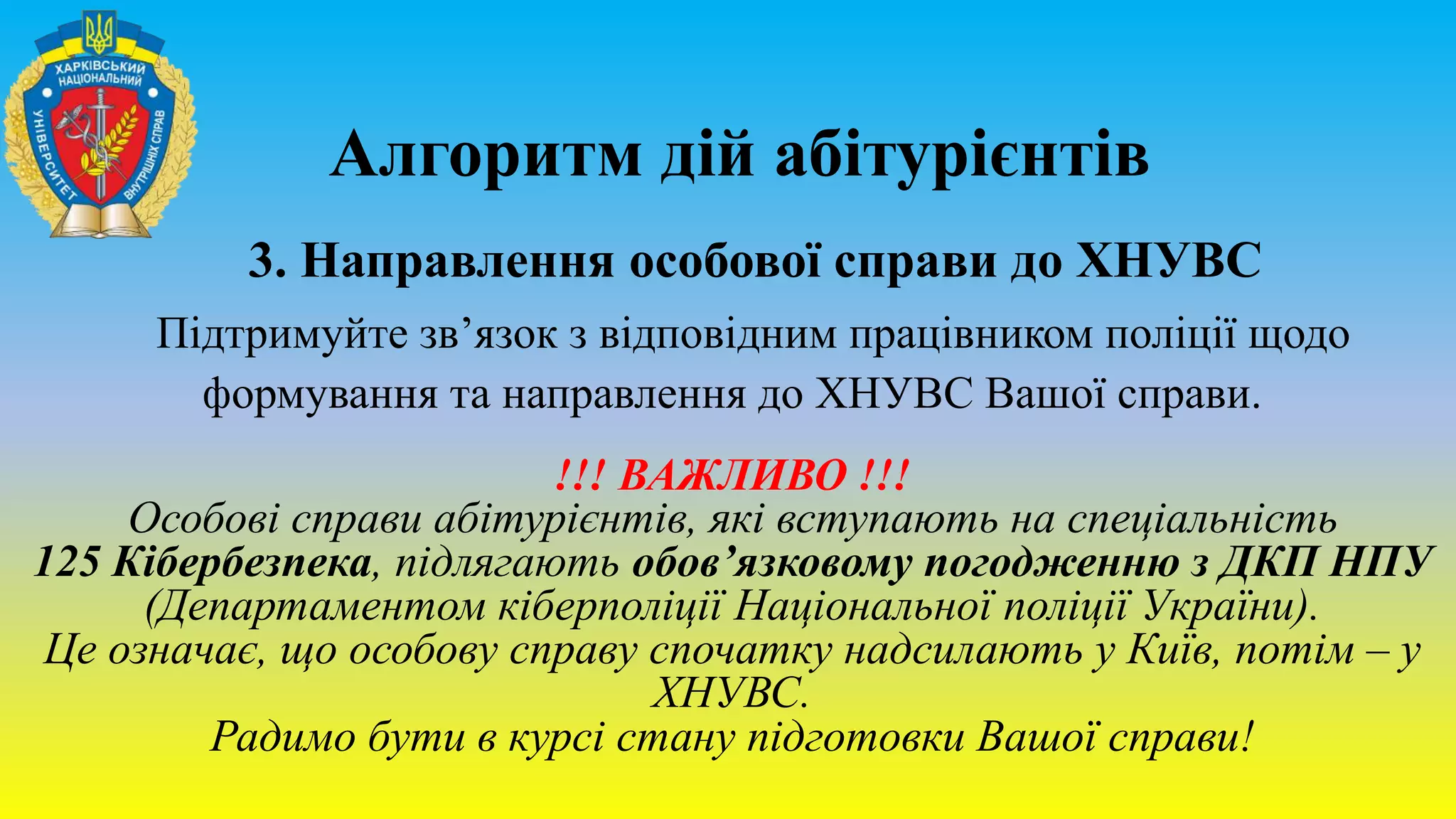 Алгоритм дій абітурієнтів
3. Направлення особової справи до ХНУВС
Підтримуйте зв’язок з відповідним працівником поліції щодо
формування та направлення до ХНУВС Вашої справи.
!!! ВАЖЛИВО !!!
Особові справи абітурієнтів, які вступають на спеціальність
125 Кібербезпека, підлягають обов’язковому погодженню з ДКП НПУ
(Департаментом кіберполіції Національної поліції України).
Це означає, що особову справу спочатку надсилають у Київ, потім – у
ХНУВС.
Радимо бути в курсі стану підготовки Вашої справи!
 