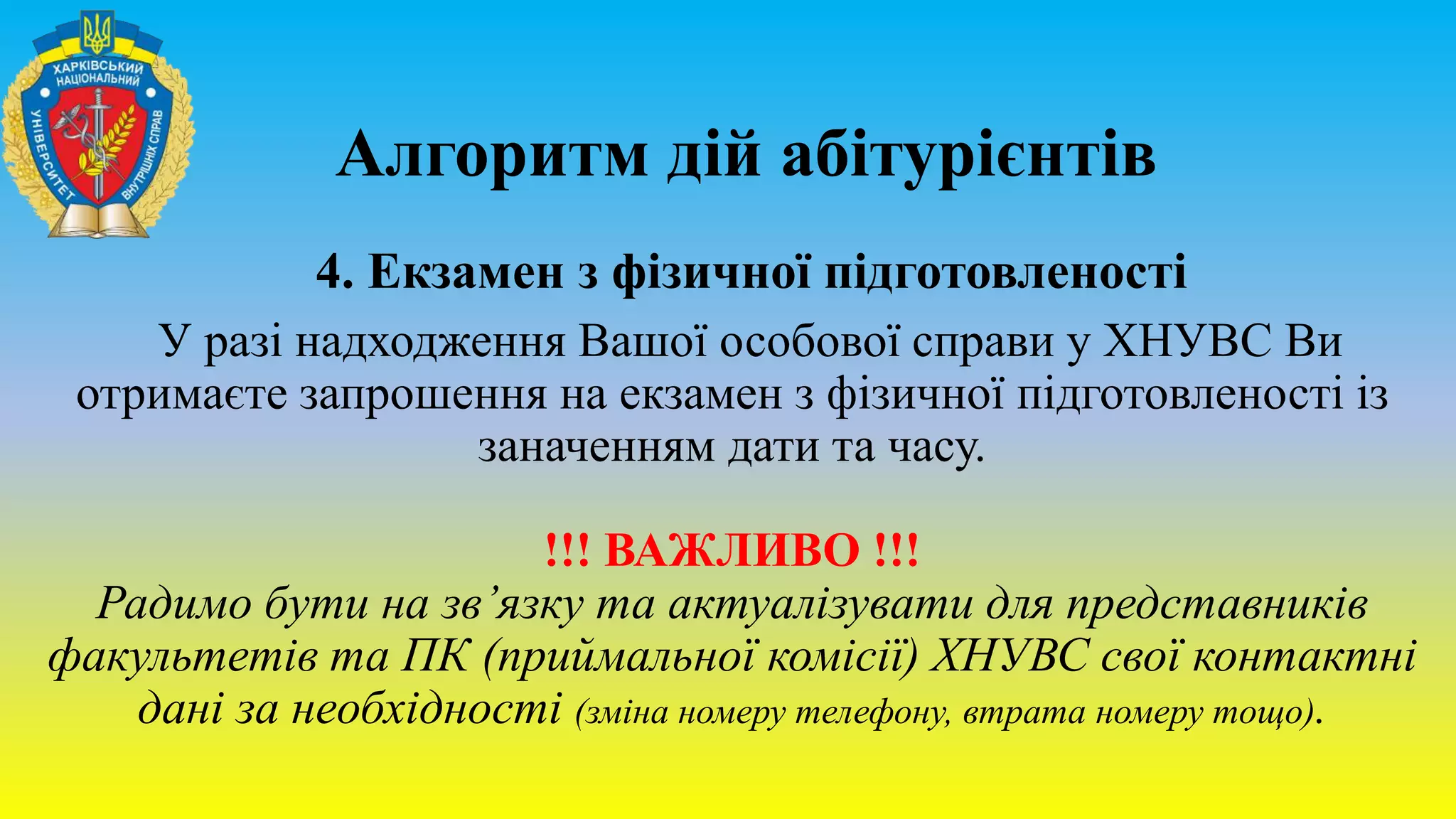 Алгоритм дій абітурієнтів
4. Екзамен з фізичної підготовленості
У разі надходження Вашої особової справи у ХНУВС Ви
отримаєте запрошення на екзамен з фізичної підготовленості із
заначенням дати та часу.
!!! ВАЖЛИВО !!!
Радимо бути на зв’язку та актуалізувати для представників
факультетів та ПК (приймальної комісії) ХНУВС свої контактні
дані за необхідності (зміна номеру телефону, втрата номеру тощо).
 
