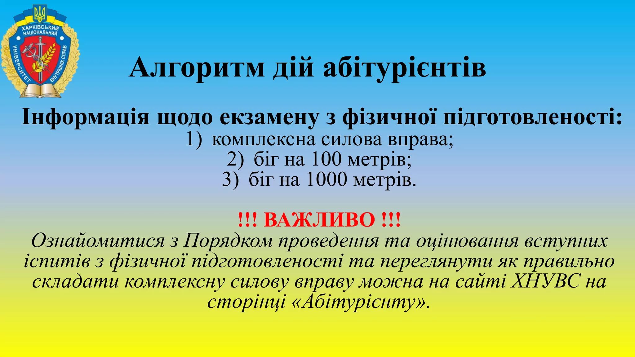 Алгоритм дій абітурієнтів
Інформація щодо екзамену з фізичної підготовленості:
1) комплексна силова вправа;
2) біг на 100 метрів;
3) біг на 1000 метрів.
!!! ВАЖЛИВО !!!
Ознайомитися з Порядком проведення та оцінювання вступних
іспитів з фізичної підготовленості та переглянути як правильно
складати комплексну силову вправу можна на сайті ХНУВС на
сторінці «Абітурієнту».
 