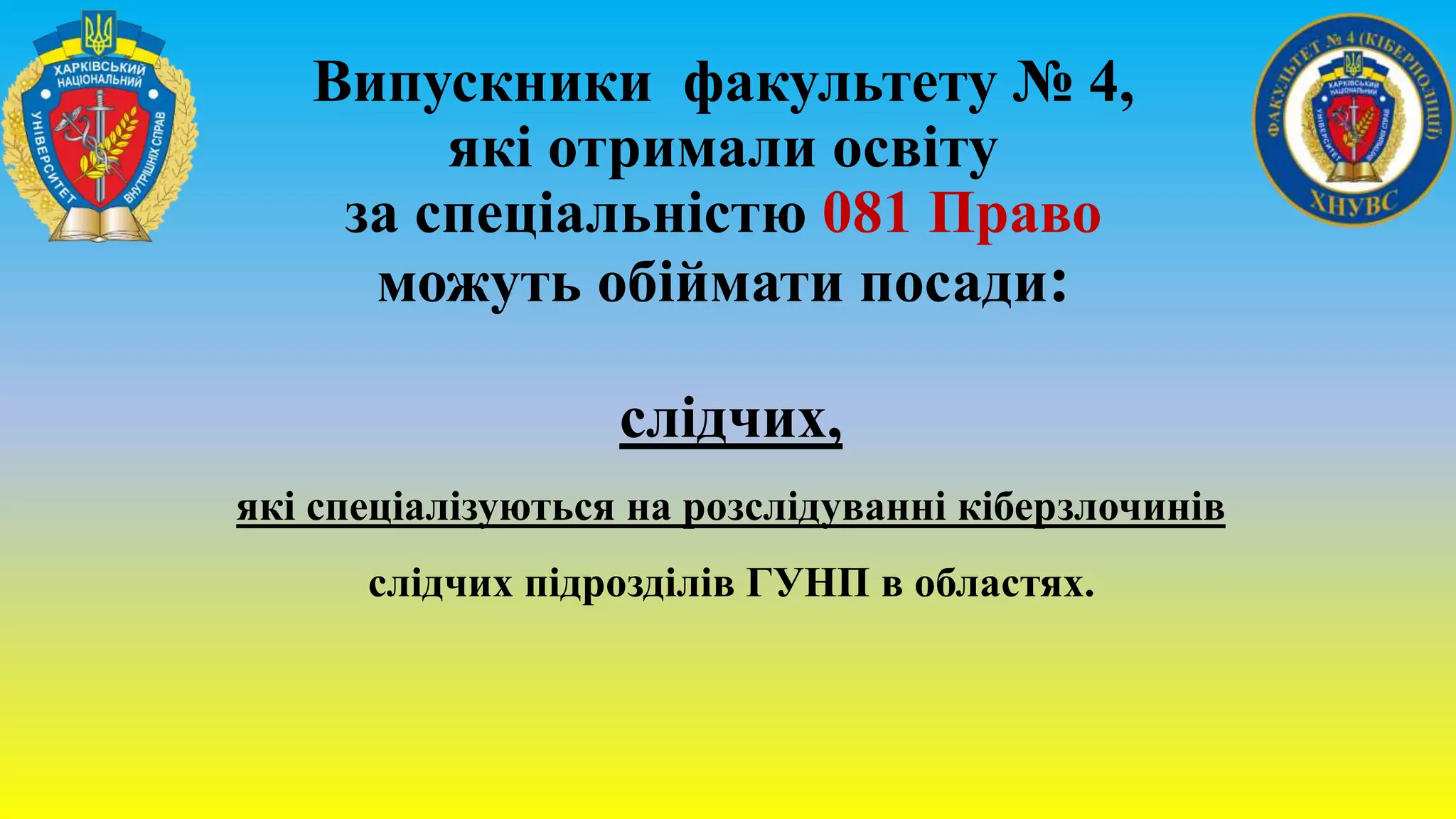 Випускники факультету № 4,
які отримали освіту
за спеціальністю 081 Право
можуть обіймати посади:
слідчих,
які спеціалізуються на розслідуванні кіберзлочинів
слідчих підрозділів ГУНП в областях.
 