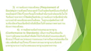 3) ความต้องการของสังคม (Requirement of
Society)ความพึงพอใจของลูกค้าในตัวผลิตภัณฑ์นั้นจะเกิดขึ้นก็
ต่อเมื่อลูกค้าใช้บริโภคหรืออุปโภคสินค้านั้นๆแล้วปลอดภัยไม่ได้
รับอันตรายจากการใช้ผลิตภัณฑ์เช่น ความต้องการเข็มขัดนิรภัย
เบาะหน้าข้างคนขับของคนในสังคม ในฐานะผู้ผลิตจึงควรที่
จะต้องจัดเตรียมเข็มขัดนิรภัยที่เปี่ยมไปด้วยคุณภาพตามความ
ต้องการของสังคม
4) การผลิตตามข้อกําหนดของมาตรฐาน
(Conformance to Standards) เป็นการเปรียบเทียบกัน
ระหว่างลักษณะของสินค้าที่ผลิตได้จริงกับข้อกําหนดของสินค้า
ซึ่งระบุไว้ในช่วงแรกของการออกแบบว่าตรงกันมากน้อยเพียงใด
เช่น ผลิตสินค้าอุปโภคบริโภคตรงตามมาตรฐานระดับชาติ
มาตรฐานระหว่างประเทศและมาตรฐานอุตสาหกรรม
 