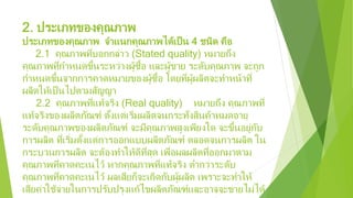 2. ประเภทของคุณภาพ
ประเภทของคุณภาพ จําแนกคุณภาพได้เป็น 4 ชนิด คือ
2.1 คุณภาพที่บอกกล่าว (Stated quality) หมายถึง
คุณภาพที่กําหนดขึ้นระหว่างผู้ซื้อ และผู้ขาย ระดับคุณภาพ จะถูก
กําหนดขึ้นจากการคาดหมายของผู้ซื้อ โดยที่ผู้ผลิตจะทําหน้าที่
ผลิตให้เป็นไปตามสัญญา
2.2 คุณภาพที่แท้จริง (Real quality) หมายถึง คุณภาพที่
แท้จริงของผลิตภัณฑ์ ตั้งแต่เริ่มผลิตจนกระทั่งสินค้าหมดอายุ
ระดับคุณภาพของผลิตภัณฑ์ จะมีคุณภาพสูงเพียงใด จะขึ้นอยู่กับ
การผลิต ที่เริ่มตั้งแต่การออกแบบผลิตภัณฑ์ ตลอดจนการผลิต ใน
กระบวนการผลิต จะต้องทําให้ดีที่สุด เพื่อผลผลิตที่ออกมาตาม
คุณภาพที่คาดคะเนไว้ หากคุณภาพที่แท้จริง ตํ่ากว่าระดับ
คุณภาพที่คาดคะเนไว้ ผลเสียก็จะเกิดกับผู้ผลิต เพราะจะทําให้
เสียค่าใช้จ่ายในการปรับปรุงแก้ไขผลิตภัณฑ์และอาจจะขายไม่ได้
 