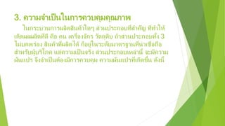 3. ความจําเป็นในการควบคุมคุณภาพ
ในกระบวนการผลิตสินค้าใดๆ ส่วนประกอบที่สําคัญ ที่ทําให้
เกิดผลผลิตที่ดี คือ คน เครื่องจักร วัตถุดิบ ถ้าส่วนประกอบทั้ง 3
ไม่บกพร่อง สินค้าที่ผลิตได้ ก็อยู่ในระดับมาตรฐานที่น่าเชื่อถือ
สําหรับผู้บริโภค แต่ความเป็นจริง ส่วนประกอบเหล่านี้ จะมีความ
ผันแปร จึงจําเป็นต้องมีการควบคุม ความผันแปรที่เกิดขึ้น ดังนี้
 