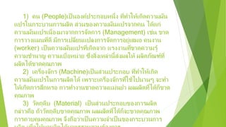 1) คน (People)เป็นองค์ประกอบหนึ่ง ที่ทําให้เกิดความผัน
แปรในกระบวนการผลิต ส่วนของความผันแปรจากคน ได้แก่
ความผันแปรเนื่องมาจากการจัดการ (Management) เช่น ขาด
การวางแผนที่ดี มีการเปลี่ยนแปลงการจัดการอยู่เสมอ คนงาน
(worker) เป็นความผันแปรที่เกิดจาก แรงงานที่ขาดความรู้
ความชํานาญ ความเบื่อหน่าย ซึ่งสิ่งเหล่านี้ส่งผลให้ ผลิตภัณฑ์ที่
ผลิตได้ขาดคุณภาพ
2) เครื่องจักร (Machine)เป็นส่วนประกอบ ที่ทําให้เกิด
ความผันแปรในการผลิตได้ เพราะเครื่องจักรที่ใช้ไปนานๆ จะทํา
ให้เกิดการสึกหรอ การทํางานขาดความแม่นยํา ผลผลิตที่ได้ก็ขาด
คุณภาพ
3) วัตถุดิบ (Material) เป็นส่วนประกอบของการผลิต
กล่าวคือ ถ้าวัตถุดิบขาดคุณภาพ ผลผลิตที่ได้ก็จะขาดคุณภาพ
การควบคุมคุณภาพ จึงถือว่าเป็นความจําเป็นของกระบวนการ
 