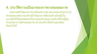 4. ประวัติความเป็นมาของการควบคุมคุณภาพ
คุณภาพมีวิวัฒนาการมาเป็นทศวรรษ ผลงานของปรมาจารย์
ด้านคุณภาพชาวอเมริกามีวิวัฒนาการที่ค่อนข้างประทับใจ
แนวคิดนี้ได้ถูกทดลองครั้งแรกจนประสบความสําเร็จในญี่ปุ่น
ด้วยปรมาจารย์ด้านคุณภาพ ชาวอเมริกาซึ่งมีรายละเอียด
ดังต่อไปนี้
 