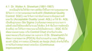 4.1 Dr. Walter A. Shewhart (1891-1967)
เขาเป็นผู้ริเริ่มใช้วิธีการทางสถิติมาใช้ในการควบคุมคุณภาพ
ที่เรียกว่า การควบคุมคุณภาพเชิงสถิติ (Statistical Quality
Control: SQC) และริเริ่มการนําข้อกําหนดระดับคุณภาพที่
ยอมรับ (Acceptable Ouality Level: AQL) มาใช้ ซึ่ง AQL
เป็นพื้นฐานของ Six Sigma (ระดับคุณภาพของกระบวนการ
ผลิตที่ ยอมให้มีของเสียในระบบได้เพียง 3-4 ชิ้นในการผลิตหนึ่ง
ล้านชิ้น) เขาได้รับการขนานนามให้เป็นบิดาแห่ง : SQC ซึ่งได้
พัฒนาแผนควบคุม หรือ Control Chart สําหรับประเมิน
คุณภาพและปรับปรุงคุณภาพ นอกจาก นี้ Dr. Shewhartยังได้
พัฒนาวงจรคุณภาพ (PDCA) ซึ่งประกอบด้วย แผน (Plan)
ลองทํา (Do) ตรวจสอบ (Check) as louijs (Act) สําหรับใช้ใน
การปรับปรุงคุณภาพอย่างต่อเนื่อง (Continuous
improvement)
 
