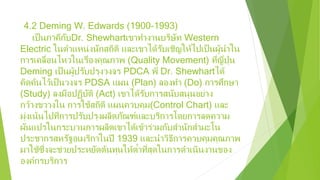 4.2 Deming W. Edwards (1900-1993)
เป็นภาคีกับDr. Shewhartเขาทํางานบริษัท Western
Electric ในตําแหน่งนักสถิติ และเขาได้รับเชิญให้ไปเป็นผู้นําใน
การเคลื่อนไหวในเรื่องคุณภาพ (Quality Movement) ที่ญี่ปุ่น
Deming เป็นผู้ปรับปรุงวงจร PDCA พี่ Dr. Shewhartได้
คิดค้นไว้เป็นวงจร PDSA แผน (Plan) ลองทํา (Do) การศึกษา
(Study) ลงมือปฏิบัติ (Act) เขาได้รับการสนับสนุนอย่าง
กว้างขวางใน การใช้สถิติ แผนควบคุม(Control Chart) และ
มุ่งเน้นไปที่การปรับปรุงผลิตภัณฑ์และบริการโดยการลดความ
ผันแปรในกระบวนการผลิตเขาได้เข้าร่วมกับสํานักสํามะโน
ประชากรสหรัฐอเมริกาในปี 1939 และนําวิธีการควบคุมคุณภาพ
มาใช้ซึ่งจะช่วยประหยัดต้นทุนให้ต่ําที่สุดในการดําเนินงานของ
องค์กรบริการ
 