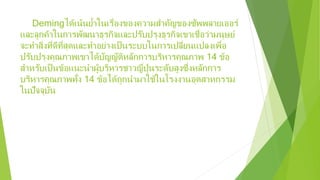 Demingได้เน้นยํ้าในเรื่องของความสําคัญของซัพพลายเออร์
และลูกค้าในการพัฒนาธุรกิจและปรับปรุงธุรกิจเขาเชื่อว่ามนุษย์
จะทําสิ่งที่ดีที่สุดและทําอย่างเป็นระบบในการเปลี่ยนแปลงเพื่อ
ปรับปรุงคุณภาพเขาได้บัญญัติหลักการบริหารคุณภาพ 14 ข้อ
สําหรับเป็นข้อแนะนําผู้บริหารชาวญี่ปุ่นระดับสูงซึ่งหลักการ
บริหารคุณภาพทั้ง 14 ข้อได้ถูกนํามาใช้ในโรงงานอุตสาหกรรม
ในปัจจุบัน
 