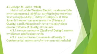 4.3 Joseph M. Juran (1904)
ได้เข้าร่วมกับบริษัท Western Electric และพัฒนาหนังสือ
การควบคุมคุณภาพเชิงสถิติขึ้นมา สมาพันธ์นักวิทยาศาสตร์และ
วิศวกรแห่งญี่ปุ่น (JUSE) ได้เชิญเขาไปที่ญี่ปุ่นใน ปี 1954
Juranได้กําหนดความสมบูรณ์ของคุณภาพ (Fitness of
Quality) และเป็นที่นิยมอย่างกว้างขวาง ความสมบูรณ์ของ
คุณภาพ (Fitness of Quality) ประกอบด้วย
4.3.1 การออกแบบคุณภาพ (Quality of Design) ตลอดจน
การวิจัยตลาด ผลิตภัณฑ์และแนวคิด
4.3.2 คุณภาพภาพด้านความสอดคล้อง (Quality of
Conformance) ตลอดจนการบริหาร แรงงาน และเทคโนโลยี
 