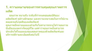 1. ความหมายของการควบคุมคุณภาพการ
ผลิต
คุณภาพ หมายถึง ระดับที่กาหนดคุณสมบัติของ
ผลิตภัณฑ์ รูปร่างลักษณะ และความเหมาะสมในการใช ้งาน
ตลอดจนถึงจุดดีของผลิตภัณฑ์
คุณภาพมีหลายมุมมองด ้วยกันไม่สามารถระบุได ้ว่าคุณภาพ
นั้นมีขอบเขตจากัดอยู่ที่ใด แต่คาว่าคุณภาพนั้นสามารถ
ประเมินได ้ในมุมมองของคุณภาพของตัวผลิตภัณฑ์และ
บริการ มีรายละเอียดดังต่อไปนี้
 