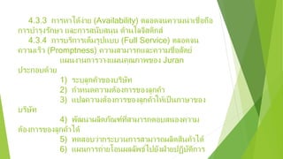 4.3.3 การหาได้ง่าย (Availability) ตลอดจนความน่าเชื่อถือ
การบํารุงรักษา และการสนับสนุน ด้านโลจิสติกส์
4.3.4 การบริการเต็มรูปแบบ (Full Service) ตลอดจน
ความเร็ว (Promptness) ความสามารถและความชื่อสัตย์
แผนงานการวางแผนคุณภาพของ Juran
ประกอบด้วย
1) ระบุลูกค้าของบริษัท
2) กําหนดความต้องการของลูกค้า
3) แปลความต้องการของลูกค้าให้เป็นภาษาของ
บริษัท
4) พัฒนาผลิตภัณฑ์ที่สามารถตอบสนองความ
ต้องการของลูกค้าได้
5) ทดสอบว่ากระบวนการสามารถผลิตสินค้าได้
6) แผนการถ่ายโอนผลลัพธ์ไปยังฝ่ายปฏิบัติการ
 