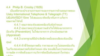 4.4 Philip B. Crosby (1926)
เป็นอดีตรองประธานกรรมการและกรรมการด้านคุณภาพของ
Uséy International Telephone & Telegraph (TT)
UÐJAVÍSD115nn ได้เสนอแนวคิดเกี่ยวกับการ บริหาร
คุณภาพไว้ดังนี้
4.4.1 คุณภาพจะต้องสอดคล้องกับข้อกําหนด
4.4.2 คุณภาพจะประสบความสําเร็จได้ต้องมาจากการ
ป้ องกัน (Prevention) ไม่ใช่มาจากการ ประเมินคุณภาพ
(Appraisal)
4.4.3 มาตรฐานที่มีประสิทธิภาพนั้นของเสียจะต้องเป็น
ศูนย์
4.4.4 ตัวชี้วัดคุณภาพคือ ราคาของความไม่สอดคล้องกัน
ในเรื่องของคุณภาพกับข้อกําหนด เช่น ของเสียในการออกแบบ
การผลิต การติดตั้งและการบริการคิดเป็นต้นทุนเท่าไหร่ของ
 