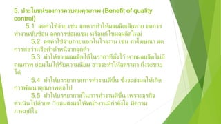 5. ประโยชน์ของการควบคุมคุณภาพ (Benefit of quality
control)
5.1 ลดค่าใช้จ่าย เช่น ลดการทําให้ผลผลิตเสียหาย ลดการ
ทํางานซับซ้อน ลดการซ่อมแซม หรือแก้ไขผลผลิตใหม่
5.2 ลดค่าใช้จ่ายภายนอกในโรงงาน เช่น ค่าโฆษณา ลด
การต่อว่าหรือคําตําหนิจากลูกค้า
5.3 ทําให้ขายผลผลิตได้ในราคาที่ตั้งไว้ หากผลผลิตไม่มี
คุณภาพ ย่อมไม่ได้รับความนิยม อาจจะทําให้ลดราคา ถึงจะขาย
ได้
5.4 ทําให้บรรยากาศการทํางานดีขึ้น ซึ่งจะส่งผลให้เกิด
การพัฒนาคุณภาพต่อไป
5.5 ทําให้บรรยากาศในการทํางานดีขึ้น เพราะธุรกิจ
ดําเนินไปด้วยด ีีย่อมส่งผลให้พนักงานมีกําลังใจ มีความ
ภาคภูมิใจ
 