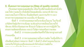 6. ขั้นตอนการควบคุมคุณภาพ.(Step of quality control)
เรื่องคุณภาพของผลผลิตนั้น เป็นเรื่องที่ฝ่ายผลิตต้องคํานึงถึง
และให้ความสนใจ ทั้งนี้เพื่อให้ผลผลิตนั้น ออกมาดี มีความ
เหมาะสมในการใช้งาน ทั้งผลิตภัณฑ์ และการบริการ แนว
ทางการควบคุมคุณภาพ แบ่งเป็น 4 ขั้นตอน
ขั้นที่ 1 การกําหนดคุณภาพในระดับนโยบาย ในเรื่องนี้
บริษัทหรือผู้บริหารระดับสูง จะต้องประกาศเป็นนโยบายให้
ชัดเจน ที่เกี่ยวกับคุณภาพ ซึ่งจะนําไปสู่แนวทางการปฏิบัติ ใน
สายการผลิตทุกขั้นตอน และนําไปสู่การส่งเสริมการลงทุน
ขั้นที่ 2 การออกแบบผลิตภัณฑ์ให้ได้มาตรฐานตามที่
กําหนดขึ้น
ขั้นที่ 3 การควบคุมคุณภาพในการผลิต ในขั้นนี้ถือว่า
เป็นขั้นดําเนินการต่อจาก ขั้นที่ 1 ขั้นที่ 2 เมื่อกําหนดนโยบาย
ออกหรือได้รูปแบบที่แน่นอนแล้วก็ดําเนินการผลิตใน
 
