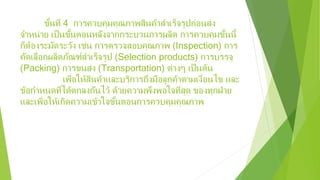ขั้นที่ 4 การควบคุมคุณภาพสินค้าสําเร็จรูปก่อนส่ง
จําหน่าย เป็นขั้นตอนหลังจากกระบวนการผลิต การควบคุมขั้นนี้
ก็ต้องระมัดระวัง เช่น การตรวจสอบคุณภาพ (Inspection) การ
คัดเลือกผลิตภัณฑ์สําเร็จรูป (Selection products) การบรรจุ
(Packing) การขนส่ง (Transportation) ต่างๆ เป็นต้น
เพื่อให้สินค้าและบริการถึงมือลูกค้าตามเงื่อนไข และ
ข้อกําหนดที่ได้ตกลงกันไว้ ด้วยความพึงพอใจที่สุด ของทุกฝ่าย
และเพื่อให้เกิดความเข้าใจขั้นตอนการควบคุมคุณภาพ
 