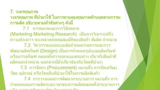 7. วงจรคุณภาพ
วงจรคุณภาพ ที่นํามาใช้ ในการควบคุมคุณภาพด้านอุตสาหกรรม
การผลิต อธิบายตามหัวข้อต่างๆ ดังนี้
7.1 การตลาดและการวิจัยตลาด
(Marketing.Marketing.Research) เป็นการวิเคราะห์ถึง
ความต้องการ ของตลาดต่อคุณสมบัติของสินค้า ที่ผลิต จําหน่าย
7.2 วิศวกรรมออกแบบข้อกําหนดรายการและการ
พัฒนาผลิตภัณฑ์ (Design) เป็นการกําหนดรูปแบบผลิตภัณฑ์
หรือบรรจุภัณฑ์ ตลอดทั้งการออกแบบทุกอย่าง เกี่ยวกับสินค้าที่
ผลิตออกจําหน่าย นอกจากนี้ยังเกี่ยวข้องกับวัสดุที่นํามา
7.3 การจัดหา.(Procurement) หมายถึง การจัดเตรียม
วัสดุ อุปกรณ์ หรือวัตถุดิบที่นํามาใช้ในการผลิตสินค้า
7.4 การวางแผนการพัฒนากระบวนการ หมายถึง การ
กําหนดแผนการผลิตระยะเวลาของการผลิตตลอดทั้งกระบวนการ
 