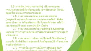 7.5 การผลิต.(กระบวนการผลิต) เป็นการควบคุม
กระบวนการผลิตที่เกี่ยวกับคน เครื่องจักรวิธีการผลิต วัตถุดิบ
ตลอดทั้งกระบวนการบริหารการผลิต
7.6 การตรวจการทดสอบ.และการตรวจสอบ
(Inspection) หมายถึง การตรวจสอบคุณภาพสินค้า ที่ผลิต
ออกมาจําหน่าย ว่ามีคุณลักษณะเป็นไปตามที่กําหนด หรือไม่
เช่น คุณสมบัติ ขนาด ความประณีต เป็นต้น
7.7 การบรรจุและการเก็บ (Packing.&.Keeping)
หมายถึง การบรรจุการเก็บหลังการผลิตก่อนที่จะมีการนําส่งลูกค้า
หรือส่งตลาด
7.8 การขายและการจําหน่าย.(Sale.&.Distribution)
หมายถึง สินค้าที่จําหน่ายสู่ตลาดนี้ ต้องมีคุณสมบัติ หรือคุณภาพ
ตามที่ลูกค้าต้องการ
. 7. 9 การจัดตั้ง.และการปฏิบัติการ.(Install) สินค้า
 