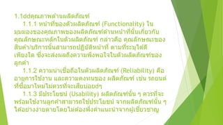 1.1 คุณภาพด ้านผลิตภัณฑ์
1.1.1 หน้าที่ของตัวผลิตภัณฑ์ (Functionality) ใน
มุมมองของคุณภาพของผลิตภัณฑ์ด ้านหน้าที่นั้นเกี่ยวกับ
คุณลักษณะหลักในตัวผลิตภัณฑ์ กล่าวคือ คุณลักษณะของ
สินค ้า/บริการนั้นสามารถปฏิบัติหน้าที่ ตามที่ระบุได ้ดี
เพียงใด ซึ่งจะส่งผลถึงความพึงพอใจในตัวผลิตภัณฑ์ของ
ลูกค ้า
1.1.2 ความน่าเชื่อถือในตัวผลิตภัณฑ์ (Reliability) คือ
อายุการใช ้งาน และความคงทนของ ผลิตภัณฑ์ เช่น รถยนต์
ที่ซื้อมาใหม่ไม่ควรที่จะเสียบ่อย ๆ
1.1.3 มีประโยชน์ (Usability) ผลิตภัณฑ์นั้น ๆ ควรที่จะ
พร ้อมใช ้งานลูกค ้าสามารถใช ้ประโยชน์ จากผลิตภัณฑ์นั้น ๆ
ได ้อย่างง่ายดายโดยไม่ต ้องพึ่งคาแนะนาจากผู้เชี่ยวชาญ
 