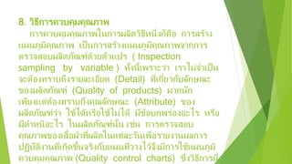 8. วิธีการควบคุมคุณภาพ
การควบคุมคุณภาพในการผลิตวิธีหนึ่งก็คือ การสร้าง
แผนภูมิคุณภาพ เป็นการสร้างแผนภูมิคุณภาพจากการ
ตรวจสอบผลิตภัณฑ์ด้วยตัวแปร ( Inspection
sampling by variable ) ทั้งนี้เพราะว่า เราไม่จําเป็น
จะต้องทราบถึงรายละเอียด (Detail) ที่เกี่ยวกับลักษณะ
ของผลิตภัณฑ์ (Quality of products) มากนัก
เพียงแต่ต้องทราบถึงคุณลักษณะ (Attribute) ของ
ผลิตภัณฑ์ว่า ใช้ได้หรือใช้ไม่ได้ มีข้อบกพร่องอะไร หรือ
มีตําหนิอะไร ในผลิตภัณฑ์นั้น เช่น การตรวจสอบ
คุณภาพของเสื้อผ้าที่ผลิตในแต่ละวันเพื่อรายงานผลการ
ปฏิบัติงานที่เกิดขึ้นจริงกับแผนที่วางไว้จึงมีการใช้แผนภูมิ
ควบคุมคุณภาพ (Quality control charts) ซึ่งวิธีการนี้
 