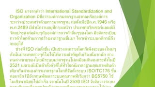 ISO มาจากคําว่า International Standardization and
Organization มีชื่อว่าองค์การมาตรฐานสากลหรือองค์การ
ระหว่างประเทศว่าด้วยการมาตรฐาน ก่อตั้งเมื่อปีค.ศ.1946 หรือ
พ.ศ.2489 มีสํานักงานอยู่ที่กรุงเจนีวา ประเทศสวิตเซอร์แลนด์มี
วัตถุประสงค์คล้ายๆกับองค์การการค้าอื่นๆของโลก คือจัดระเบียบ
การค้าโลกด้วยการสร้างมาตรฐานขึ้นมา ใครเข้าระบบกติกานี้ถึง
จะอยู่ได้
ช่วงที่ ISO ก่อตั้งขึ้น เป็นช่วงสงครามโลกก็เพิ่งจะจบลงใหม่ๆ
ดังนั้นประเทศต่างๆก็ไม่ได้ให้ความสําคัญกับเรื่องนี้มากนัก ต่าง
คนต่างขายของโดยมีระบบมาตรฐานไม่เหมือนกันจนกระทั่งในปี
2521 เยอรมนีเป็นตัวตั้งตัวตีให้ทั่วโลกมีมาตรฐานคุณภาพสินค้า
เดียวกันส่วนองค์กรมาตรฐานโลกก็จัดตั้งระบบ ISO/TC176 ขึ้น
ต่อมาอีก1ปีอังกฤษพัฒนาระบบคุณภาพที่เรียกว่า BS5750 ใช้
ในเชิงพาณิชย์ได้สําเร็จ จากนั้นในปี 2530 ISO จึงจัดวางระบบ
 
