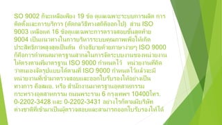 SO 9002 ก็จะเหลือเพียง 19 ข้อ ดูแลเฉพาะระบบการผลิต การ
ติดตั้งและการบริการ (ตัดกลวิธีทางสถิติออกไป) ส่วน ISO
9003 เหลือแค่ 16 ข้อดูแลเฉพาะการตรวจสอบขั้นสุดท้าย
9004 เป็นแนวทางในการบริหารระบบคุณภาพเพื่อให้เกิด
ประสิทธิภาพสูงสุดเป็นต้น ถ้าอธิบายด้วยภาษาง่ายๆ ISO 9000
ก็คือการกําหนดมาตรฐานสากลในการจัดระบบงานของหน่วยงาน
ให้ตรงตามที่มาตรฐาน ISO 9000 กําหนดไว้ หน่วยงานที่คิด
ว่าตนเองจัดรูปแบบได้ตามที่ ISO 9000 กําหนดไว้แล้วจะมี
หน่วยงานที่เข้ามาตรวจสอบและออกใบรับรองให้อย่างเป็น
ทางการ คือสมอ. หรือ สํานักงานมาตรฐานอุตสาหกรรม
กระทรวงอุตสาหกรรม ถนนพระราม 6 กรุงเทพฯ 10400โทร.
0-2202-3428 และ 0-2202-3431 อย่างไรก็ตามมีบริษัท
ต่างชาติที่เข้ามาเป็นผู้ตรวจสอบและสามารถออกใบรับรองให้ได้
 