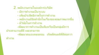 2. พนักงานภายในองค์กร/บริษัท
- มีการทํางานเป็นระบบ
- เพิ่มประสิทธิภาพในการทํางาน
- พนักงานมีจิตสํานึกในเรื่องของคุณภาพมากขึ้น
- มีวินัยในการทํางาน
-พัฒนาการทํางานเป็นทีมหรือเป็นกลุ่มมีการ
ประสานงานที่ดี และสามารถ
-พัฒนาตนเองตลอดจน เกิดทัศนคติที่ดีต่อการ
ทํางาน
 