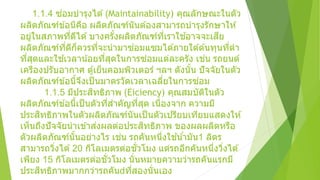 1.1.4 ซ่อมบารุงได ้(Maintainability) คุณลักษณะในตัว
ผลิตภัณฑ์ข ้อนีคือ ผลิตภัณฑ์นันต ้องสามารถบารุงรักษาให ้
อยู่ในสภาพที่ดีได ้บางครั้งผลิตภัณฑ์ที่เราใช ้อาจจะเสีย
ผลิตภัณฑ์ที่ดีก็ควรที่จะนามาซ่อมแซมได ้ภายใต ้ต ้นทุนที่ตา
ที่สุดและใช ้เวลาน้อยที่สุดในการซ่อมแต่ละครัง เช่น รถยนต์
เครืองปรับอากาศ ตู้เย็นคอมพิวเตอร์ ฯลฯ ดังนั้น ปัจจัยในตัว
ผลิตภัณฑ์ข ้อนี้จึงเป็นมาตรวัดเวลาเฉลี่ยในการซ่อม
1.1.5 มีประสิทธิภาพ (Eiciency) คุณสมบัติในตัว
ผลิตภัณฑ์ข ้อนี้เป็นตัวที่สาคัญที่สุด เนื่องจาก ความมี
ประสิทธิภาพในตัวผลิตภัณฑ์นันเป็นตัวเปรียบเทียบแสดงให ้
เห็นถึงปัจจัยนาเข ้าส่งผลต่อประสิทธิภาพ ของผลผลิตหรือ
ตัวผลิตภัณฑ์นั้นอย่างไร เช่น รถคันหนึ่งใช ้น้ามัน1 ลิตร
สามารถวิ่งได ้20 กิโลเมตรต่อชั่วโมง แต่รถอีกคันหนึ่งวิ่งได ้
เพียง 15 กิโลเมตรต่อชั่วโมง นั่นหมายความว่ารถคันแรกมี
ประสิทธิภาพมากกว่ารถคัน ที่สองนั่นเอง
 