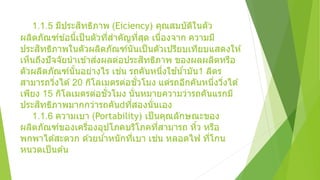 1.1.5 มีประสิทธิภาพ (Eiciency) คุณสมบัติในตัว
ผลิตภัณฑ์ข ้อนี้เป็นตัวที่สาคัญที่สุด เนื่องจาก ความมี
ประสิทธิภาพในตัวผลิตภัณฑ์นันเป็นตัวเปรียบเทียบแสดงให ้
เห็นถึงปัจจัยนาเข ้าส่งผลต่อประสิทธิภาพ ของผลผลิตหรือ
ตัวผลิตภัณฑ์นั้นอย่างไร เช่น รถคันหนึ่งใช ้น้ามัน1 ลิตร
สามารถวิ่งได ้20 กิโลเมตรต่อชั่วโมง แต่รถอีกคันหนึ่งวิ่งได ้
เพียง 15 กิโลเมตรต่อชั่วโมง นั่นหมายความว่ารถคันแรกมี
ประสิทธิภาพมากกว่ารถคัน ที่สองนั่นเอง
1.1.6 ความเบา (Portability) เป็นคุณลักษณะของ
ผลิตภัณฑ์ของเครื่องอุปโภคบริโภคที่สามารถ หิ้ว หรือ
พกพาได ้สะดวก ด ้วยน้าหนักที่เบา เช่น หลอดไฟ ที่โกน
หนวดเป็นต ้น
 