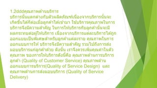1.2 คุณภาพด ้านบริการ
บริการนั้นแตกต่างกับตัวผลิตภัณฑ์เนื่องจากบริการนั้นจะ
เกิดขึ้นได ้ก็ต่อเมื่อลูกค ้าได ้เข ้ามา ใช ้บริการคุณภาพในการ
บริการจึงมีความสาคัญ ในการให ้บริการกับลูกค ้านั้นจะมี
ผลกระทบต่อผู้ให ้บริการ เนื่องจากบริการแต่ละบริการได ้ถูก
ออกแบบเป็นพิเศษสาหรับลูกค ้าแต่ละราย คุณภาพในการ
ออกแบบการให ้บริการจึงมีความสาคัญ รวมไปถึงการส่ง
มอบบริการแก่ลูกค ้าด ้วย ดังนั้น เราจึงควรเพิ่มคุณค่าในตัว
คุณภาพ ของการให ้บริการดังนี้คือ คุณภาพด ้านการบริการ
ลูกค ้า (Quality of Customer Service) คุณภาพด ้าน
ออกแบบการบริการ(Quality of Service Design) และ
คุณภาพด ้านการส่งมอบบริการ (Quality of Service
Delivery)
 