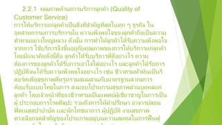 2.2.1 คุณภาพด้านการบริการลูกค้า (Quality of
Customer Service)
การให้บริการแก่ลูกค้าเป็นสิ่งที่สําคัญที่สุดในทุก ๆ ธุรกิจ ใน
อุตสาหกรรมการบริการนั้น ความพึงพอใจของลูกค้าถือเป็นความ
ท้าทายอย่างใหญ่หลวง ดังนั้น การทําให้ลูกค้าได้รับความพึงพอใจ
จากการ ใช้บริการจึงขึ้นอยู่กับคุณภาพของการให้บริการแก่ลูกค้า
โดยมีแนวคิดดังนี้คือ ลูกค้าได้รับบริการที่ดีอย่างไร ความ
ต้องการของลูกค้าได้รับการเอาใจใส่อย่างไร และลูกค้าได้รับการ
ปฏิบัติจนได้รับความพึงพอใจอย่างไร เช่น ชีวาศรมหัวหินเป็นรี
สอร์ทเพื่อสุขภาพที่หรูหราผสมผสานกับมาตรฐานสากลการ
ต้อนรับแบบไทยในการ ส่งมอบโปรแกรมสุขภาพส่วนบุคคลแก่
ลูกค้า โดยเจ้าหน้าที่ของชีวาศรมเป็นแพทย์ผู้เชี่ยวชาญในการเป็น
ผู้ ประกอบการโรคศิลปะ รวมถึงการให้คําปรึกษา อาจารย์สอน
ฟิตเนสสปาบําบัด และนักโภชนาการ ผู้ปฏิบัติ งานสุขภาพ
ทางเลือกจุดสําคัญของโปรแกรมอยู่บนความสมดุลในการฟื้นฟู
 