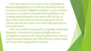 2.2.2 คุณภาพด้านการออกแบบการบริการ (Quality of
Service Design)เนื่องจากการให้บริการนั้นเป็นการทําตาม
ความต้องการของลูกค้า (Made to Order) การบริการจึงได้ถูก
ออกแบบตามความต้องการของลูกค้าแต่ละคนเป็นพิเศษ เช่น
การพัฒนาผลิตภัณฑ์ซอฟต์แวร์ของธนาคารที่คํานึงถึงความ
ต้องการในการใช้งานที่แตกต่างกันของแต่ละธนาคารในทาง
กลับกัน คุณภาพด้านการออกแบบการบริการขึ้นอยู่กับคุณภาพ
ในการบริการลูกค้า
2.2.3 คุณภาพด้านการส่งมอบบริการ (Quality of Service
Delivery) การส่งมอบบริการเป็นส่วนสําคัญในทุกๆภาค
เศรษฐกิจด้วยการส่งมอบบริการนั้นจะต้องมีข้อบกพร่องในความ
พึงพอใจของลูกค้าเป็นศูนย์ เช่น โตโยต้าใช้ระบบ Just in time
(JIT) ในการลดความสูญเปล่าในการรอคอย
 