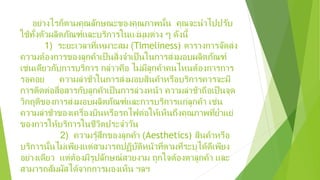 อย่างไรก็ตามคุณลักษณะของคุณภาพนั้น คุณจะนําไปปรับ
ใช้ทั้งตัวผลิตภัณฑ์และบริการในแง่มุมต่าง ๆ ดังนี้
1) ระยะเวลาที่เหมาะสม (Timeliness) ตารางการจัดส่ง
ความต้องการของลูกค้าเป็นสิ่งจําเป็นในการส่งมอบผลิตภัณฑ์
เช่นเดียวกับการบริการ กล่าวคือ ไม่มีลูกค้าคนไหนต้องการการ
รอคอย ความล่าช้าในการส่งมอบสินค้าหรือบริการควรจะมี
การติดต่อสื่อสารกับลูกค้าเป็นการล่วงหน้า ความล่าช้าถือเป็นจุด
วิกฤติของการส่งมอบผลิตภัณฑ์และการบริการแก่ลูกค้า เช่น
ความล่าช้าของเครื่องบินหรือรถไฟต่อให้เห็นถึงคุณภาพที่ยํ่าแย่
ของการให้บริการในชีวิตประจําวัน
2) ความรู้สึกของลูกค้า (Aesthetics) สินค้าหรือ
บริการนั้นไม่เพียงแต่สามารถปฏิบัติหน้าที่ตามที่ระบุได้ดีเพียง
อย่างเดียว แต่ต้องมีรูปลักษณ์สวยงาม ถูกใจต้องตาลูกค้า และ
สามารถสัมผัสได้จากการมองเห็น ฯลฯ
 