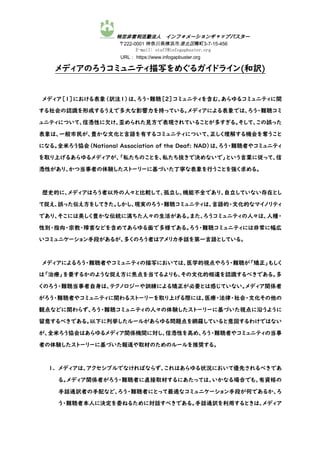 特定非営利活動法人 インフォメーションギャップバスター
〒222-0001 神奈川県横浜市港北区樽町3-7-15-456
E-mail: staff@infogapbuster.org
URL： https://www.infogapbuster.org
メディアのろうコミュニティ描写をめぐるガイドライン(和訳)
メディア［1］における表象（訳注１）は、ろう・難聴［2］コミュニティを含む、あらゆるコミュニティに関
する社会の認識を形成するうえで多大な影響力を持っている。メディアによる表象では、ろう・難聴コミ
ュニティについて、信憑性に欠け、歪められた見方で表現されていることが多すぎる。そして、この誤った
表象は、一般市民が、豊かな文化と言語を有するコミュニティについて、正しく理解する機会を奪うこと
になる。全米ろう協会（National Association of the Deaf: NAD）は、ろう・難聴者やコミュニティ
を取り上げるあらゆるメディアが、「私たちのことを、私たち抜きで決めないで」という言葉に従って、信
憑性があり、かつ当事者の体験したストーリーに基づいた丁寧な表象を行うことを強く求める。
歴史的に、メディアはろう者以外の人々と比較して、孤立し、機能不全であり、自立していない存在とし
て捉え、誤った伝え方をしてきた。しかし、現実のろう・難聴コミュニティは、言語的・文化的なマイノリティ
であり、そこには美しく豊かな伝統に満ちた人々の生活がある。また、ろうコミュニティの人々は、人種・
性別・指向・宗教・障害などを含めてあらゆる面で多様である。ろう・難聴コミュニティには非常に幅広
いコミュニケーション手段があるが、多くのろう者はアメリカ手話を第一言語としている。
メディアによるろう・難聴者やコミュニティの描写においては、医学的視点やろう・難聴が「矯正」もしく
は「治療」を要するかのような捉え方に焦点を当てるよりも、その文化的相違を認識するべきである。多
くのろう・難聴当事者自身は、テクノロジーや訓練による矯正が必要とは感じていない。メディア関係者
がろう・難聴者やコミュニティに関わるストーリーを取り上げる際には、医療・法律・社会・文化その他の
観点などに関わらず、ろう・難聴コミュニティの人々の体験したストーリーに基づいた視点に沿うように
留意するべきである。以下に列挙したルールがあらゆる問題点を網羅していると意図するわけではない
が、全米ろう協会はあらゆるメディア関係機関に対し、信憑性を高め、ろう・難聴者やコミュニティの当事
者の体験したストーリーに基づいた報道や取材のためのルールを推奨する。
1. メディアは、アクセシブルでなければならず、これはあらゆる状況において優先されるべきであ
る。メディア関係者がろう・難聴者に直接取材するにあたっては、いかなる場合でも、有資格の
手話通訳者の手配など、ろう・難聴者にとって最適なコミュニケーション手段が何であるか、ろ
う・難聴者本人に決定を委ねるために対話すべきである。手話通訳を利用するときは、メディア
 